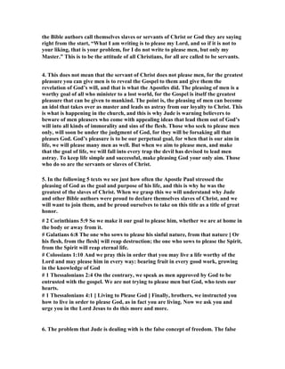 the Bible authors call themselves slaves or servants of Christ or God they are saying 
right from the start, “What I am writing is to please my Lord, and so if it is not to 
your liking, that is your problem, for I do not write to please men, but only my 
Master.” This is to be the attitude of all Christians, for all are called to be servants. 
4. This does not mean that the servant of Christ does not please men, for the greatest 
pleasure you can give men is to reveal the Gospel to them and give them the 
revelation of God’s will, and that is what the Apostles did. The pleasing of men is a 
worthy goal of all who minister to a lost world, for the Gospel is itself the greatest 
pleasure that can be given to mankind. The point is, the pleasing of men can become 
an idol that takes over as master and leads us astray from our loyalty to Christ. This 
is what is happening in the church, and this is why Jude is warning believers to 
beware of men pleasers who come with appealing ideas that lead them out of God’s 
will into all kinds of immorality and sins of the flesh. Those who seek to please men 
only, will soon be under the judgment of God, for they will be forsaking all that 
pleases God. God’s pleasure is to be our perpetual goal, for when that is our aim in 
life, we will please many men as well. But when we aim to please men, and make 
that the goal of life, we will fall into every trap the devil has devised to lead men 
astray. To keep life simple and successful, make pleasing God your only aim. Those 
who do so are the servants or slaves of Christ. 
5. In the following 5 texts we see just how often the Apostle Paul stressed the 
pleasing of God as the goal and purpose of his life, and this is why he was the 
greatest of the slaves of Christ. When we grasp this we will understand why Jude 
and other Bible authors were proud to declare themselves slaves of Christ, and we 
will want to join them, and be proud ourselves to take on this title as a title of great 
honor. 
# 2 Corinthians 5:9 So we make it our goal to please him, whether we are at home in 
the body or away from it. 
# Galatians 6:8 The one who sows to please his sinful nature, from that nature [ Or 
his flesh, from the flesh] will reap destruction; the one who sows to please the Spirit, 
from the Spirit will reap eternal life. 
# Colossians 1:10 And we pray this in order that you may live a life worthy of the 
Lord and may please him in every way: bearing fruit in every good work, growing 
in the knowledge of God 
# 1 Thessalonians 2:4 On the contrary, we speak as men approved by God to be 
entrusted with the gospel. We are not trying to please men but God, who tests our 
hearts. 
# 1 Thessalonians 4:1 [ Living to Please God ] Finally, brothers, we instructed you 
how to live in order to please God, as in fact you are living. 	ow we ask you and 
urge you in the Lord Jesus to do this more and more. 
6. The problem that Jude is dealing with is the false concept of freedom. The false 
 