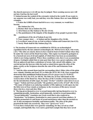 the church unawares (v.4) will one day be judged. There seeming success now will 
not last. God has the last word! 
5. Sodom became the symbol of the extremely wicked in the world. If you wante to 
say someone was really bad, you said they were like Sodom. Here are some Biblical 
examples. 
1. Unless the LORD of hosts had left to us a very remnant, we would have 
become 
like Sodom (Isa 1:9). 
2. Declare their sin as Sodom (Isa 3:9). 
3. All of them are like Sodom to Me (Jer 23:14). 
4. The punishment of the iniquity of the daughter of my people is greater than 
the 
punishment of the sin of Sodom (Lam 4:6). 
5. Your younger sister . . . is Sodom and her daughters (Eze 16:46). 
6. I overthrew some of you, as God overthrew Sodom and Gomorrah (Am 4:11). 
7. Surely Moab shall be like Sodom (Zep 2:9). 
6. The location of Gomorrah was established in 1924 by an archaeological 
expedition led by the late eminent archaeologist, Dr. Melvin Grove Kyle, who wrote, 
[ 24 ] "The cities are clearly shown to have stood in front of Jebel Usdum where they 
lie under the waters [of the Dead Sea] today. This region was found by geologists to 
be a burned-out area of oil and asphalt, of which there has been an accumulation 
which is now being exploited. Where these conditions exist, there is an accumulation 
of gases. Geologists admit that at some past time there was a great explosion, with 
first an upheaval and then a subsidence of strata. Salt, mixed with sulphur, was 
carried up into the heavens white hot and so rained down upon the cities of the 
plain, exactly as the Scriptures describe the rain of fire and brimstone from 
heaven." 
7. "And the cities around them [and the surrounding cities]. Other cities of the plain 
were Admah, Zeboiim and Zoar[ 25 ] or Bela (De 29:23; Ho 11:8). Zoar escaped the 
destruction that annihilated Sodom because of Lot's prayer (see Ge 19:20-22; 
compare De 34:3; Isa 15:5; Jer 48:34). The little city of Zoar still stands on the 
western shore of the Dead Sea. Since the days of the Crusades, it has been known 
for the introduction of table sugar. Its name "Zo-har" somehow came down to us as 
"sugar." Sodom and Zoar personify "the goodness and severity of God" (Ro 11:22). 
"The name of Sodom is an enduring reminder of His righteous wrath upon sin, but 
the little town of Zoar stands as testimony to the sweetness of His mercy toward 
those who love, trust and obey Him." 
8. "Having given themselves over to sexual immorality [giving themselves over to, 
committing greedily, fornication, acted immorally, turned to sexual immorality]. 
"Sexual immorality" translates one Greek word that is also rendered as 
"fornication." In Scripture, fornication is a more general word than adultery. It 
includes premarital sex and forms of sexual uncleanness other than the normal sex 
act. It also encompasses bestiality and homosexuality. The cities of the plain 
practiced the latter sin excessively. They were "given over" to it." 
9. Even these wicked cities were good for something, for they served as a bad 
example, and hopefully they were such a good bad example that they have saved 
 
