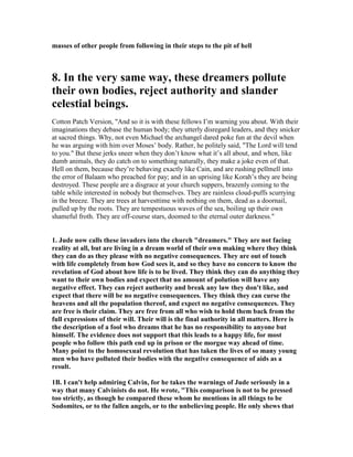 masses of other people from following in their steps to the pit of hell 
8. In the very same way, these dreamers pollute 
their own bodies, reject authority and slander 
celestial beings. 
Cotton Patch Version, "And so it is with these fellows I’m warning you about. With their 
imaginations they debase the human body; they utterly disregard leaders, and they snicker 
at sacred things. Why, not even Michael the archangel dared poke fun at the devil when 
he was arguing with him over Moses’ body. Rather, he politely said, "The Lord will tend 
to you." But these jerks sneer when they don’t know what it’s all about, and when, like 
dumb animals, they do catch on to something naturally, they make a joke even of that. 
Hell on them, because they’re behaving exactly like Cain, and are rushing pellmell into 
the error of Balaam who preached for pay; and in an uprising like Korah’s they are being 
destroyed. These people are a disgrace at your church suppers, brazenly coming to the 
table while interested in nobody but themselves. They are rainless cloud-puffs scurrying 
in the breeze. They are trees at harvesttime with nothing on them, dead as a doornail, 
pulled up by the roots. They are tempestuous waves of the sea, boiling up their own 
shameful froth. They are off-course stars, doomed to the eternal outer darkness." 
1. Jude now calls these invaders into the church "dreamers." They are not facing 
reality at all, but are living in a dream world of their own making where they think 
they can do as they please with no negative consequences. They are out of touch 
with life completely from how God sees it, and so they have no concern to know the 
revelation of God about how life is to be lived. They think they can do anything they 
want to their own bodies and expect that no amount of polution will have any 
negative effect. They can reject authority and break any law they don't like, and 
expect that there will be no negative consequences. They think they can curse the 
heavens and all the population thereof, and expect no negative consequences. They 
are free is their claim. They are free from all who wish to hold them back from the 
full expressions of their will. Their will is the final authority in all matters. Here is 
the description of a fool who dreams that he has no responsibility to anyone but 
himself. The evidence does not support that this leads to a happy life, for most 
people who follow this path end up in prison or the morgue way ahead of time. 
Many point to the homosexual revolution that has taken the lives of so many young 
men who have polluted their bodies with the negative consequence of aids as a 
result. 
1B. I can't help admiring Calvin, for he takes the warnings of Jude seriously in a 
way that many Calvinists do not. He wrote, "This comparison is not to be pressed 
too strictly, as though he compared these whom he mentions in all things to be 
Sodomites, or to the fallen angels, or to the unbelieving people. He only shews that 
 