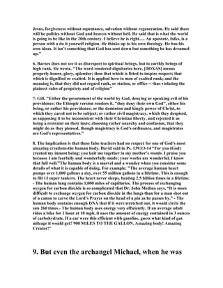Jesus, forgiveness without repentance, salvation without regeneration. He said there 
will be politics without God and heaven without hell. He said that is what the world 
is going to be like in the 20th century. I believe he is right..... An apostate, folks, is a 
person with a do it yourself religion. He thinks up to his own theology. He has his 
own ideas. It isn’t something that God has sent down but something he has dreamed 
up." 
6. Barnes does not see it as disrespect to spiritual beings, but to earthly beings of 
high rank. He wrote, "The word rendered dignitaries here, [DOXAS] means 
properly honor, glory, splendor; then that which is fitted to inspire respect; that 
which is dignified or exalted. It is applied here to men of exalted rank; and the 
meaning is, that they did not regard rank, or station, or office -- thus violating the 
plainest rules of propriety and of religion" 
7. Gill, "Either the government of the world by God, denying or speaking evil of his 
providence; the Ethiopic version renders it, "they deny their own God", either his 
being, or rather his providence; or the dominion and kingly power of Christ, to 
which they cared not to be subject; or rather civil magistracy, which they despised, 
as supposing it to be inconsistent with their Christian liberty, and rejected it as 
being a restraint on their lusts; choosing rather anarchy and confusion, that they 
might do as they pleased, though magistracy is God's ordinance, and magistrates 
are God's representatives." 
8. The implication is that these false teachers had no respect for one of God's most 
amazing creations-the human body. David said in Ps. 139:13-14 “For you (God) 
created my inmost being; you knit me together in my mother’s womb. I praise you 
because I am fearfully and wonderfully made; your works are wonderful, I know 
that full well.”The human body is a marvel and a wonder when you consider some 
details of what it is capable of doing. For example: "The average human heart 
pumps over 1,000 gallons a day, over 55 million gallons in a lifetime. This is enough 
to fill 13 super tankers. The heart never sleeps, beating 2.5 billion times in a lifetime. 
- The human lung contains 1,000 miles of capillaries. The process of exchanging 
oxygen for carbon dioxide is so complicated that Dr. John Medina says, “It is more 
difficult to exchange oxygen for carbon dioxide in the lungs than for a man shot out 
of a canon to carve the Lord’s Prayer on the head of a pin as he passes by.” - The 
human body contains enough D	A that if it were stretched out, it would circle the 
sun 260 times.- The human body uses energy very efficiently. If an average adult 
rides a bike for 1 hour at 10 mph, it uses the amount of energy contained in 3 ounces 
of carbohydrate. If a car were this efficient with gasoline, guess what kind of gas 
mileage it would get? 900 MILES TO THE GALLO	. Amazing body! Amazing 
Creator!" 
9. But even the archangel Michael, when he was 
 