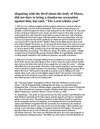 disputing with the devil about the body of Moses, 
did not dare to bring a slanderous accusation 
against him, but said, "The Lord rebuke you!" 
1. This is a very radical example of being cautious about how you deal with any 
spiritual being, even if it is the devil himself. This sounds strange because it is 
actually a word of respect for Satan's rank and power in the world of evil. You need 
to have an honest respect for your enemy, for there is power there that you do not 
want launched in your direction. Some believers get carried away with rebuking 
and binding the devil, but I agree with the author who wrote about those who say, 
"I have no respect for the devil's authority! I rebuke the devil! I bind the devil! I 
curse the devil! I revile the devil!" Really? Where in the Bible does it tell us to do 
any of these things? Of course, we are to resist the devil (James 4:7), and we are not 
to give the devil an opportunity (Eph. 4:27), but we are never told to bind the devil 
or even to speak to him. It grieves me to no end when people start talking to the 
devil while they are praying. "We bind you, Satan. We rebuke you, Satan." People 
certainly haven't learned this practice from the Bible! It is specifically stated that 
reviling angelic majesties is the method of apostates, not godly Christians." 
2. Jude says even the Archangel Michael is not so foolish as to curse and revile the 
devil. Peter stresses the same thing in 2Pet. 2:10-11 where he writes of these foolish 
men who are the fools who rush in where angels fear to tread. He wrote, " ...Daring, 
self-willed, they do not tremble when they revile angelic majesties, whereas angels 
who are greater in might and power do not bring a reviling judgment against them 
before the Lord." How great is the pride of a person who is willing to do what 
angels refuse to do, and even the highest angel at that? I do not hear a lot of devil 
cursing, but God cursing is everywhere, and it cursing the devil is an act of folly, 
how much greater is the act of cursing God? 
2B. "The apocryphal 'Assumption of Moses' tells how Michael was sent to bury 
Moses. The devil opposed him, claiming that the body, as a material object, 
belonged to him. Even here Michael simply responded with the words of Zechariah 
3:2, and so his behavior contrasts strongly with that of the false teachers." -- 	ew 
Bible Commentary, Senham, Motyer, Carson, France, p. 1418 
2C. Bauckham, "The point of contrast between the false teachers and Michael is not 
that Michael treated the devil with respect, and the moral is not that we should be 
polite even to the devil. The point of contrast is that Michael could not reject the 
devil's accusation on his own authority. Even though the devil was motivated by 
malice and Michael recognized that his accusation was slanderous, he could not 
himself dismiss the devil's case, because he was not the judge. All he could do was 
ask the Lord, who alone is judge, to condemn Satan for his slander. The moral is 
therefore that no one is a law to himself, an autonomous moral authority." 
2D. Harley Howard, "Say what you will about the devil, he is not some gargoyle or 
some monstrous looking creature. The Bible says that satan is transformed into an 
 
