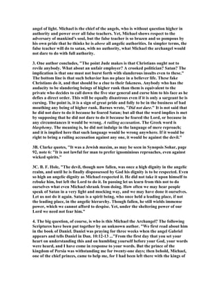 angel of light. Michael is the chief of the angels, who is without question higher in 
authority and power over all false teachers. Yet, Michael shows respect to the 
adversary of mankind's soul, but the false teacher is so brazen and so pompous by 
his own pride that he thinks he is above all angelic authorities. In simpler terms, the 
false teacher will do to satan, with no authority, what Michael the archangel would 
not dare to do with full authority. 
3. One author concludes, "The point Jude makes is that Christians ought not to 
revile anybody. What about an unfair employer? A crooked politician? Satan? The 
implication is that one must not burst forth with slanderous insults even to these." 
The bottom line is that such behavior has no place in a believer life. These fake 
Christians do it, and that should be a clue to their fakeness. Anybody who has the 
audacity to be slandering beings of higher rank than them is equivalent to the 
private who decides to call down the five star general and curse him to his face as he 
defies a direct order. This will be equally disastrous even if it is only a sargeant he is 
cursing. The point is, it is a sign of great pride and folly to be in the business of bad 
mouthing any being of higher rank. Barnes wrote, "Did not dare." It is not said that 
he did not dare to do it because he feared Satan; but all that the word implies is met 
by supposing that he did not dare to do it because he feared the Lord, or because in 
any circumstances it would be wrong. A railing accusation. The Greek word is 
blasphemy. The meaning is, he did not indulge in the language of mere reproach; 
and it is implied here that such language would be wrong anywhere. If it would be 
right to bring a railing accusation against any one, it would be against the devil." 
3B. Clarke quotes, "It was a Jewish maxim, as may be seen in Synopsis Sohar, page 
92, note 6: "It is not lawful for man to prefer ignominious reproaches, even against 
wicked spirits." 
3C. B. F. Hole, "The devil, though now fallen, was once a high dignity in the angelic 
realm, and until he is finally dispossessed by God his dignity is to be respected. Even 
so high an angelic dignity as Michael respected it. He did not take it upon himself to 
rebuke him, but left the Lord to do it. In passing let us learn from this not to do 
ourselves what even Michael shrank from doing. How often we may hear people 
speak of Satan in a very light and mocking way, and we may have done it ourselves. 
Let us not do it again. Satan is a spirit being, who once held a leading place, if not 
the leading place, in the angelic hierarchy. Though fallen, he still wields immense 
power, which we cannot afford to despise. Yet, under the sheltering power of our 
Lord we need not fear him." 
4. The big question, of course, is who is this Michael the Archangel? The following 
Scriptures have been put together by an unknown author. "We first read about him 
in the book of Daniel. Daniel was praying for three weeks when the angel Gabriel 
appears and tells Daniel in Dan. 10:12-13 ..."From the first day that you set your 
heart on understanding this and on humbling yourself before your God, your words 
were heard, and I have come in response to your words. But the prince of the 
kingdom of Persia was withstanding me for twenty-one days; then behold, Michael, 
one of the chief princes, came to help me, for I had been left there with the kings of 
 