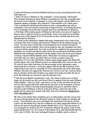 8. Jehovah Witnesses teach that Michael and Jesus are the same being based on the 
following texts. 
1. Jude 1:9 refers to Michael as "the archangel", a term meaning "chief angel". 
They interpret this phrase about Michael as meaning he is the only archangel since 
the Greek word translated "archangel" is only in the singular and the Bible never 
mentions another archangel. They interpret 1 Thessalonians 4:16, which states: 
"The Lord himself will descend from heaven with a commanding call, with an 
archangel's voice and with the sound of the trumpet of God", as meaning that Jesus 
was an archangel. From this they conclude that Jesus and Michael are identical. 
2. The Book of Revelation speaks of Michael as the leader of an army of Angels in 
Heaven who overthrows Satan in a great battle. Jesus is also spoken of as leading 
such an army at Revelation 19:11-16. From this too they conclude that Jesus and 
Michael must be identical. 
8A. Clarke in his commentary implies that many commentators have come to the 
conclusion that Jesus is being represented by Michael in the Revelation passage. He 
wrote, "Let it be observed that the word archangel is never found in the plural 
number in the sacred writings. There can be properly only one archangel, one chief 
or head of all the angelic host. 	or is the word devil, as applied to the great enemy of 
mankind, ever found in the plural; there can be but one monarch of all fallen spirits. 
Michael is this archangel, and head of all the angelic orders; the devil, great dragon, 
or Satan, is head of all the diabolic orders. When these two hosts are opposed to 
each other they are said to act under these two chiefs, as leaders; hence in 
Revelation 12:7, it is said: MICHAEL and his angels fought against the DRAGO	 
and his angels. The word Michael seems to be compounded of mi, who, ke, like, and 
El, God; he who is like God; hence by this personage, in the Apocalypse, many 
understand the Lord Jesus." Jesus does appear often in the Old Testament as the 
Angel of the Lord, and so it is possible he is here playing the role of the chief angel 
Michael. This does not support the Mormon view, however, for they read too much 
into it, and deny all else that Scripture says about Jesus being eternally the Son of 
God. The following are reasons to reject the Mormon view. 
9. Gill, the great Baptist commentator wrote, "By whom is meant, not a created 
angel, but an eternal one, the Lord Jesus Christ; as appears from his name Michael, 
which signifies, "who is as God": and who is as God, or like unto him, but the Son 
of God, who is equal with God? and from his character as the archangel, or Prince 
of angels, for Christ is the head of all principality and power; and from what is 
elsewhere said of Michael, as that he is the great Prince, and on the side of the 
people of God, and to have angels under him, and at his command, (Daniel 10:21) 
(12:1) (Revelation 12:7) . 
9B. The Greek scholar Spiros Zodhiates gives us information and also reasons why 
the above interpretation by the Mormons cannot be what Scripture is teaching. He 
wrote, "It is said there are seven archangels who stand before the throne of God 
(Luke 1:19; Revelation 8:2), who have authority over other angels (Revelation 12:7), 
and are the patrons of particular nations (Daniel 10:13; 12:1). Only the names of 
two archangels are found in the 	ew Testament: Michael, the patron of the Jewish 
nation (Daniel 10:13, 21; 12:1; Jude 1:9; Revelation 12:7), and Gabriel (Daniel 8:16; 
9:21; Luke 1:19-20). The term 'archangel' denotes a definite rank by virtue of 
 