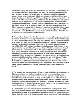 teachers are saying that we are free from the law and free from all the bondage of 
the legalism of the Jews, and they took this truth and twisted it to mean that they 
were no longer slaves to Christ. The slave of Christ does only what pleases his 
master, but the person who wants to be free from slavery to Christ will end up in 
deeper bondage even than the legalist. Those who get free from pleasing Christ will 
then do only what pleases themselves, and this means they will become self centered 
and flesh driven. As you read on you see this very thing in the false teachers that 
creep like serpents into the Christian church. Emil Brunner wrote, “The man who 
has simply gotten "free" is without a master and therefore more deeply a slave. 
There is no slavery comparable to the slavery of master-less-ness. For then a man is 
slave to his own passions, or to that worst of all tyrants, the Ego, or as the Bible 
expresses it -- to sin. For Master-Ego and sin are exactly the same -- the sinful man 
is the man who recognizes no Lord but himself.” 
7. Thus, we have the paradox that those who are free from pleasing any master are 
those most in slavery and bondage, and those who are most in slavery and bondage 
to Christ are those who are the only truly free. The only way to have real freedom is 
to be a slave of Christ, and live in full obedience to His Lordship. By pleasing Him 
you have the best in life, and what Jesus came to give, which is abundant and 
eternal life. This is life with perpetual purpose and meaning. Emil Brunner writes 
again, “Paul always calls himself a servant of Jesus Christ, and in that servitude is 
his freedom. We are so created of God that we cannot be free, true men, happy, 
glad, strong manly men without Him. It is only through Him. God created us for 
fellowship with Himself. Fellowship with God is, so too speak, the substance of 
human life. When we part with God and try to stand on our own feet, we know our 
situation to be like that of the son in the parable who said to his father; "Father, 
give me my inheritance" -- then went into the far country and fell into misery. 
Without God we get into the far country and into misery. We waste that "human 
substance" which consists of fellowship with God and love. The redeeming work of 
Christ consists in bringing us, the lost, back home to the Father, and thus to 
liberty.” 
8. The paradox has another twist yet. When we are free in Christ by being slaves of 
Christ, we are then free to please men in a way that we never could do when 
pleasing them was our aim in life. Luther wrote, "A Christian man is the most 
dutiful servant of all and subject to every one through love." In other words, by 
being a slave of Christ, and desiring always to please Him, we are under the law of 
love where the love of Christ guides our behavior. This means we please our Master 
by being loving to all people. 	ow, as servants of Christ we can please men because 
we are doing so in a way that pleases our Master. 
9. Emil Brunner again has excellent words of explanation of this paradox. “The 
slave of sin, slave of his own self is separated from men and wants to dominate them. 
He must seek his own. He is possessed by selfishness. But he who has been freed by 
Christ from this worst of all sicknesses, and is placed in the love of God, is free from 
 