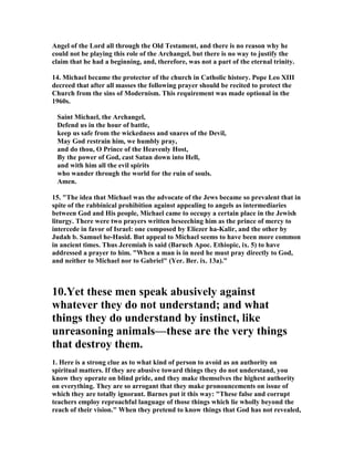 Angel of the Lord all through the Old Testament, and there is no reason why he 
could not be playing this role of the Archangel, but there is no way to justify the 
claim that he had a beginning, and, therefore, was not a part of the eternal trinity. 
14. Michael became the protector of the church in Catholic history. Pope Leo XIII 
decreed that after all masses the following prayer should be recited to protect the 
Church from the sins of Modernism. This requirement was made optional in the 
1960s. 
Saint Michael, the Archangel, 
Defend us in the hour of battle, 
keep us safe from the wickedness and snares of the Devil, 
May God restrain him, we humbly pray, 
and do thou, O Prince of the Heavenly Host, 
By the power of God, cast Satan down into Hell, 
and with him all the evil spirits 
who wander through the world for the ruin of souls. 
Amen. 
15. "The idea that Michael was the advocate of the Jews became so prevalent that in 
spite of the rabbinical prohibition against appealing to angels as intermediaries 
between God and His people, Michael came to occupy a certain place in the Jewish 
liturgy. There were two prayers written beseeching him as the prince of mercy to 
intercede in favor of Israel: one composed by Eliezer ha-Kalir, and the other by 
Judah b. Samuel he-Hasid. But appeal to Michael seems to have been more common 
in ancient times. Thus Jeremiah is said (Baruch Apoc. Ethiopic, ix. 5) to have 
addressed a prayer to him. "When a man is in need he must pray directly to God, 
and neither to Michael nor to Gabriel" (Yer. Ber. ix. 13a)." 
10.Yet these men speak abusively against 
whatever they do not understand; and what 
things they do understand by instinct, like 
unreasoning animals—these are the very things 
that destroy them. 
1. Here is a strong clue as to what kind of person to avoid as an authority on 
spiritual matters. If they are abusive toward things they do not understand, you 
know they operate on blind pride, and they make themselves the highest authority 
on everything. They are so arrogant that they make pronouncements on issue of 
which they are totally ignorant. Barnes put it this way: "These false and corrupt 
teachers employ reproachful language of those things which lie wholly beyond the 
reach of their vision." When they pretend to know things that God has not revealed, 
 