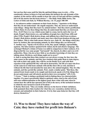 but can lose that sense until for him the spiritual things cease to exist. ... If he 
consistently refuses to listen to God and makes his instincts the sole dynamic of his 
conduct, in the end he will be unable to hear the voice of God and will have nothing 
left to be his master but his brute desires.”—The Daily Study Bible Series, The 
Letters of John and Jude, by William Barclay, vol. 15, pages 188-189. 
4. An unknown author comments on their brute desires, "Apostates revile things 
that they do not understand - the angelic majesties. They do, however understand 
some things - things that they know by animal instinct - that they desire gratification 
of their flesh. It is by these things that they do understand that they are destroyed. 
Prov. 16:25 There is a way which seems right to a man, but its end is the way of 
death. People's flesh desires sex, and millions of people have died from AIDs and 
other STDs. People's flesh desires drugs, and millions have died from overdoses. 
People's flesh desires alcohol, and many more have died from drunken driving and 
liver failure. This is what Jude means when he says, Jude 10 ...the things which they 
know by instinct, like unreasoning animals, by these things they are destroyed." 
5. Another says, "Speak evil of [rail at, revile, they speak railingly, reproachfully, 
against]. The false teachers spouted forth violent, harsh and abusive language. The 
archangel Michael's rebuke of Satan was mild in comparison to their rashness. It is 
disgraceful the way some people "bad mouth" the church, its elders and even civil 
authorities. Many who do so have little or no absolute knowledge of what they are 
talking about. Brethren, such things ought not to occur!" 
6. Jude is saying that these false teachers are not always wrong, for they have the 
same senses as the animals, and they have instincts that guide them to some degree, 
but with as their only guide, they will live on the fleshly level, and with their 
rejection of the spiritual life they will end in destruction. The life of a man who lives 
on the same level with brute animals will end like there life as well, and that is 
without the life that God intended for man above the animal kingdom. They live like 
animals, and they perish like animals. Peter, made a similar point. "But these, like 
natural brute beasts made to be caught and destroyed, speak evil of the things they 
do not understand, and will utterly perish in their own corruption" (2Pe 2:12). 
7. Green, ""Jude is stating a profound truth in linking these two characteristics 
together. If a man is persistently blind to spiritual values, deaf to the call of God, 
and rates selfdetermination as the highest good, then a time will come when he 
cannot hear the call he has spurned, but is left to the mercy of the turbulent instincts 
to which he once turned in search of freedom." 
8. Harley Howrard, "They are totally oblivious to the horror of their sinfulness. 
Jude pummels these false teachers for what they are: reasonless, instinct driven, 
sensual, and animalistic in their behavior. It is by that same behavior that they will 
destroy themselves." 
11. Woe to them! They have taken the way of 
Cain; they have rushed for profit into Balaam's 
 