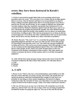 error; they have been destroyed in Korah's 
rebellion. 
1. Calvin is concerned lest people think Jude is not practicing what he just 
preached, and so he wrote, "Woe unto them. It is a wonder that he inveighs against 
them so severely, when he had just said that it was not permitted to an angel to 
bring a railing accusation against Satan. But it was not his purpose to lay down a 
general rule. He only shewed briefly, by the example of Michael, how intolerable 
was their madness when they insolently reproached what God honored. It was 
certainly lawful for Michael to fulminate against Satan his final curse; and we see 
how vehemently the prophets threatened the ungodly; but when Michael forbore 
extreme severity (otherwise lawful), what madness was it to observe no moderation 
towards those excelling in glory? But when he pronounced woe on them, he did not 
so much imprecate evil on them, but rather reminded them what sort of end awaited 
them; and he did so, lest they should carry others with them to perdition." 
1B. Harley Howard, "The word "woe" is a word that the prophets used to signify 
impending judgment and that's the same way Jude uses the word in this passage. 
It's interesting to note that this word "woe" has with it the concept of judgment, 
warning and sorrow. This can be seen in many passages, but in this passage we only 
see the warning and the impending judgment against those who would willingly 
deceive God's people. In fact, Jude is one of the strongest letters in the 	ew 
Testament in his absolute renunciation of false teachers. This entire epistle was 
written to renounce the horror of false teachers and to reveal their inescapable 
judgment." 
1C. Jude with his three point message strategy chooses three losers from the Old 
Testament to illustrate the folly of these false teachers. We will study them as 
A. Cain 
B. Balaam 
C. Korah 
A. CAI	 
1. Barnes wrote,"That is, they have evinced disobedience and rebellion as he did; 
they have shown that they are proud, corrupt, and wicked. The apostle does not 
specify the points in which they had imitated the example of Cain, but it was 
probably in such things as these--pride, haughtiness, the hatred of religion, 
restlessness under the restraints of virtue, envy that others were more favoured, and 
a spirit of hatred of the brethren (comp. 1 John 3:15) which would lead to murder." 
2. The way of Cain was to say my way or the hiway. He wanted his way to be the 
right way, and not God's way. He was so angry at his way not being accepted that 
he killed his brother for going the right way. You can see how this fits the false 
 