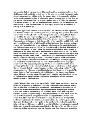 teachers that Jude is warning about. They revile and bad mouth the right way that 
God has revealed, and insist on their way as the only way to think. Such pride leads 
to destruction, and so avoid them like the plague. Anger is dangerous for all of us. If 
we become jealous and envious of others who seem to be more blest by God than we 
are, we can rebel against God's providence and go the way of Cain. We may never 
kill the one we envy, as Cain did, but in our hearts we rebel and fall away from the 
favor of God. Anger not controled is the devil's play ground, and he can use it to 
destroy lives in many ways. 
3. David Legge wrote, “He tells us of three men, Cain a farmer, Balaam a prophet, 
and Korah a prince. Cain a working class man, a working class apostate, Balaam an 
ecclesiastical apostate, Korah a royal, rich apostate - and apostasy, like all disease 
and just like sin, is no respecter of persons. He speaks of Cain, you all know the 
story of Cain, that Cain offered of the fruit of the ground - he was a farmer, he tilled 
the ground and he brought to God that sacrifice of his vegetables and his fruit - and 
Abel brought the sacrifice of a little unblemished lamb, and shed its blood and gave 
a burnt offering to God. But to put it bluntly: Abel was true faith and God's faith, 
and Cain was man's faith, the faith of the flesh, the work of the flesh. The religion of 
mankind, the product of man's mind, the product of rationalism, where he said in 
the depths of his being, whether he was conscious or admitting it or not, 'My way is 
better and more acceptable than God's way'! And I suspect that the Holy Spirit was 
whispering down on planet earth, 'There is a way that seemeth right unto man, but 
the way therefore is the way of death'. And Cain was grieved that God wouldn't 
accept his sacrifice - that's the same today isn't it? When you preach [that] there's 
one way to heaven and it's through the cross, the blood of the cross, people get 
upset. That's why men aren't preaching it today, when you tell them that if you 
don't accept God's way the alternative is hell, there's no inbetween, no limbo, that's 
the way it is and the hairs on their neck go up, their backs get up and they're all 
antagonistic - why? Because no-one likes to be told that 'Your way is no good'. My 
friend that was Cain's problem, he rejected God's way for his own way. But the 
major difference between his sacrifice and Abel's sacrifice was blood. Have you got 
it? Cain's religion was a bloodless religion and do you know what a bloodless 
religion brings? A Christless hell!" 
4. Gill, "For they have gone in the way of Cain; "which was a way of envy, for Cain 
envied the acceptance of his brother's gift, and that notice which the Lord took of 
him; so these men envied the gifts bestowed on Christ's faithful ministers, and the 
success that attended their labours, and the honour that was put upon them by 
Christ, and that was given them by the churches; which shows, that they were 
destitute of grace, and particularly of the grace of charity, or love, which envies not, 
and that they were in an unregenerate estate, and upon the brink of ruin and 
destruction. Moreover, the way of Cain was a way of hatred, and murder of his 
brother, which his envy led him to; so these men hated the brethren, persecuted 
them unto death, as well as were guilty of the murder of the souls of men, by their 
false doctrine: to which may be added, as another of Cain's ways, in consequence of 
the former, absence from the presence of God, or the place of his worship; so these 
men separated themselves, and went out from the churches, forsook the assembling 
 