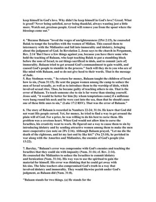 keep himself in God's love. Why didn't he keep himself in God's love? Greed. What 
is greed? 	ever being satisfied, never being thankful, always wanting just a little 
more. Watch out, precious people. Greed will remove you from the spout where the 
blessings come out." 
4. "Because Balaam "loved the wages of unrighteousness (2Pet 2:15), he counseled 
Balak to tempt the Israelites with the women of Midian. This caused them to 
intermarry with the Midianites and fall into immorality and idolatry, bringing 
about the judgment of God. In Revelation 2, Jesus says to the church in Pergamum, 
Rev. 2:14 'But I have a few things against you, because you have there some who 
hold the teaching of Balaam, who kept teaching Balak to put a stumbling block 
before the sons of Israel, to eat things sacrificed to idols, and to commit {acts of} 
immorality. Balaam tried to get around God's commandment to gain wealth, and 
caused God's people to stumble in the process." Such will they do to you who are of 
like mind with Balaam, and so do not give heed to their words. That is the message 
of Jude. 
5. Ray Stedman wrote, " In return for money, Balaam taught the children of Israel 
how to sin, (	um 31:15). He sent the pagan women among the camp to seduce the 
men of Israel sexually, as well as to introduce them to the worship of idols, which 
involved sexual rites. Thus, he became guilty of teaching others to sin. That is the 
error of Balaam. To teach someone else to sin is far worse than sinning yourself. 
Jesus said, "it would be better for him [by whom temptations come] if a millstone 
were hung round his neck and he were cast into the sea, than that he should cause 
one of these little ones to sin," (Luke 17:2 RSV). That was the error of Balaam." 
6. The story of Balaam is recorded in 	umbers 22-24; 31:16. He knew that God did 
not want His people cursed. Yet, for money, he tried to find a way to get around the 
plain will of God. For a price, he was willing to do his best to curse them. His 
problem was a covetous heart. When God would not allow him to curse the 
Israelites, his creativity went to work. He figured out a way to cause them to sin by 
introducing idolatry and by sending attractive women among them to make the men 
more cooperative (see note on 2Pe 2:16). Although Balaam prayed, "Let me die the 
death of the righteous, and let my last end by like his!" (	u 23:10), he perished in 
war along with the Amorites and Midianites, the enemies of God's people (Jos 
13:22). 
7. Barclay, "Balaam's error was compromise with God's enemies and teaching the 
Israelites that they could sin with impunity (	um. 31:16; cf. Rev. 2:14). 
He counseled the Midianites to seduce the Israelites to commit idolatry 
and fornication (	um. 31:16). His way was to use the spiritual to gain the 
material for himself. His error was thinking that he could get away with 
his sins. The false teachers also compromised God's truth in a way that 
involved idolatry and immorality. They would likewise perish under God's 
judgment, as Balaam did (	um. 31:8). 
"Balaam stands for two things. (a) He stands for the 
 