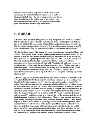 covetous man, who was prepared to sin in order to gain 
reward. (b) He stands for the evil man, who was guilty of 
the greatest of all sins—the sin of teaching others to sin. So 
Jude is declaring of the wicked men of his own day that 
they are ready to leave the way of righteousness to make 
gain; and that they are teaching others to sin." 
C. KORAH 
1. Barnes, "And perished. They perish, or they will perish. The result is so certain 
that the apostle, speaks of it as if it were already done. The thought seems to have 
lain in his mind in this manner: he thinks of them as having the same character as 
Korah, and then at once thinks of them as destroyed in the same manner, or as if it 
were already done. They are identified with him in their character and doom." 
1B. Ray Stedman wrote, "Korah and his group were the ones who said to Moses and 
Aaron, "Who do you think you are, making yourselves the leaders of Israel? We are 
as good as you; we have as much authority as you have in Israel. What makes you 
think you have the right to speak for God?" 	um 16:3 RSV). Thus, he openly and 
blatantly challenged the God-given authority of Moses and Aaron. Do you 
remember what happened to them? God said, "Look, Korah and your group, you 
stand over there. Moses and the rest of you, stand over here. I'll show you what is 
going to happen." Suddenly the ground opened up beneath Korah and his group 
and they went down alive into the pit (see 	um 16:20-35). This was God's 
remarkably dramatic way of saying that defiance of God-given authority represents 
ultimate sin." 
2. David Legge, "Cain, Balaam and thirdly, and finally, Korah. He's called Core, C-o- 
r-e, here but in the Old Testament it's translated Korah, K-o-r-a-h, and you read 
about it in 	umbers chapter 16. It's called the gainsaying, look at verse 11: 'the 
gainsaying of Korah', that literally means the rebellion of Korah. I preached on this 
[in a] sermon about last year, so I'm sure you'll not remember it, but what it talked 
about was this man Korah that was not willing to accept God's ordained leaders. He 
said 'Why can't we come to God? Why can't we bring the sacrifice? Why can't we 
offer the incense? Why can't we go before God? Why can't we call the shots and 
rule the people?', and they wanted to overthrow the Lord's servant. And the word 
of God says that this is what God said to them: 'Moses, Aaron separate yourselves 
from among this congregation that I may consume them in a moment...And it came 
to pass, as he had made an end of speaking all these words, that the ground clave 
asunder that was under them: And the earth opened her mouth, and swallowed 
them up, and their houses, and all the men that appertained unto Korah, and all 
their goods. They, and all that appertained to them, went down alive into the pit, 
and the earth closed upon them: and they perished from among the congregation' - 
do you know why? Because God has told us in 1 Samuel 15 and verse 23 that 
 