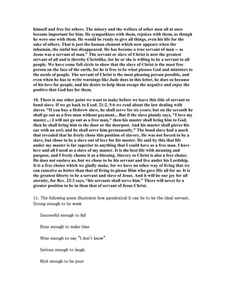 himself and free for others. The misery and the welfare of other men all at once 
become important for him. He sympathizes with them, rejoices with them, as though 
he were one with them. He would be ready to give all things, even his life for the 
sake of others. That is just the human element which now appears when the 
inhuman, the sinful has disappeared. He has become a true servant of man -- as 
Jesus was a servant of man.” The servant or slave of Christ is now the greatest 
servant of all and is thereby Christlike, for he or she is willing to be a servant to all 
people. We have come full circle to show that the slave of Christ is the most free 
person on the face of the earth, for he is free to be what pleases God and ministers to 
the needs of people. The servant of Christ is the most pleasing person possible, and 
even when he has to write warnings like Jude does in this letter, he does so because 
of his love for people, and his desire to help them escape the negative and enjoy the 
positive that God has for them. 
10. There is one other point we want to make before we leave this title of servant or 
bond slave. If we go back to Exod. 21:2, 5-6 we read about the law dealing with 
slaves. “If you buy a Hebrew slave, he shall serve for six years; but on the seventh he 
shall go out as a free man without payment... But if the slave plainly says, "I love my 
master...; I will not go out as a free man," then his master shall bring him to God, 
then he shall bring him to the door or the doorpost. And his master shall pierce his 
ear with an awl; and he shall serve him permanently.” The bond slave had a mark 
that revealed that he freely chose this position of slavery. He was not forced to be a 
slave, but chose to be a slave out of love for his master. He said by this that life 
under my master is far superior to anything that I could have as a free man. I have 
love and all I need as a slave of my master. It is the best life with meaning and 
purpose, and I freely choose it as a blessing. Slavery to Christ is also a free choice. 
He does not enslave us, but we chose to be his servant and live under his Lordship. 
It is a free choice which we gladly make, for we have no other way of living that we 
can conceive as better than that of living to please Him who gave His all for us. It is 
the greatest liberty to be a servant and slave of Jesus. And it will be our joy for all 
eternity, for Rev. 22:3 says, “his servants shall serve him.” There will never be a 
greater position to be in than that of servant of Jesus Christ. 
11. The following poem illustrates how paradoxical it can be to be 111111... TTThhheee fffooollllllooowwwiiinnnggg pppoooeeemmm iiilllllluuussstttrrraaattteeesss hhhooowww pppaaarrraaadddoooxxxiiicccaaalll iiittt cccaaannn bbbeee tttooo bbbeee tttthhhheeee iiiiddddeeeeaaaallll sssseeeerrrrvvvvaaaannnntttt.... 
SSSSttttrrrroooonnnngggg eeeennnnoooouuuugggghhhh ttttoooo bbbbeeee wwwweeeeaaaakkkk 
SSSSuuuucccccccceeeessssssssffffuuuullll eeeennnnoooouuuugggghhhh ttttoooo ffffaaaaiiiillll 
BBBBuuuussssyyyy eeeennnnoooouuuugggghhhh ttttoooo mmmmaaaakkkkeeee ttttiiiimmmmeeee 
WWWWiiiisssseeee eeeennnnoooouuuugggghhhh ttttoooo ssssaaaayyyy """"IIII ddddoooonnnn''''tttt kkkknnnnoooowwww"""" 
SSSSeeeerrrriiiioooouuuussss eeeennnnoooouuuugggghhhh ttttoooo llllaaaauuuugggghhhh 
RRRRiiiicccchhhh eeeennnnoooouuuugggghhhh ttttoooo bbbbeeee ppppoooooooorrrr 
 