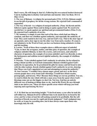 Don't worry, He will (lump it, that is!). Following his own natural instinct destroyed 
Cain by leading him to disobey God and hate and murder Abel. See Rom. 10:1-4; 
Phil. 3:3-12. 
2. The way of Balaam - is religion for personal gain (2 Pet. 2:15,16). Balaam sought 
to use his gift of prophecy for all the wrong reasons. He rejected God's command of 
separation. 
3. The way of Korah - is a religion of usurped authority. (	um. 16) Korah and his 
followers spoke against Moses and in doing so spoke against God. We need to be 
careful how we speak against our spiritual and governmental leaders (Titus 3:1,2). 
He rejected God's authority of service. 
7. My summary is simply to note that each of the three rebels had one thing in 
common, and that was rebellion against authority, and especially the authority of 
God. They each wanted to do it my way, and not God's way. That is the clear sign of 
an apostate, and a clear sign to run the other way from such a teacher. If a man is 
not submissive to the Word of God, you have no business being submissive to him 
and his teaching. 
8. Lawlor, "Each of these three examples shows a different aspect of unbelief. 
"Cain, to show the arrogance, malice, and false piety of apostates, the example of 
religious unbelief; Balaam, to show the avarice, subversiveness, and seductive 
character of apostates, the example of covetous unbelief; and Core [Korah], to show 
the factiousness and sedition toward rightful authority, the example of rebellious 
unbelief." 
9. Wiersbe, "Cain rebelled against God's authority in salvation, for he refused to 
bring a blood sacrifice as God had commanded. Balaam rebelled against God's 
authority in separation, for he prostituted his gifts for money and led Israel to mix 
with the other nations. Korah rebelled against God's authority in service, denying 
that Moses was God's appointed servant and attempting to usurp his authority." 
10. Jon Courson, "I wouldn't have chosen anger, greed, and envy as the three 
reasons people move away from God's blessings. I would have listed cocaine, 
pornography, and larceny. Why? Because those things are not my problem. You see, 
we tend to think the sins which will take a man away from the spout where God's 
blessings come out are the biggies we don't do. 	ot true. God has an entirely 
different way of looking at things than we do. And in His Word, He says through 
Jude to me and to you, 'These are three specific areas which will keep you from 
enjoying and experiencing My love.' 
11. F. B. Hole has an interisting insight: "Cain lived many a year after he took his 
self-willed way. Balaam lived for sufficient time to do much havoc in Israel by his 
error, and for a time at least his self-seeking seemed to be profitable. But the self-assertion 
of Korah was met by rapid and drastic judgment." God's judgment may 
be swift, or it may be exceeding slow, but it does always come upon those who 
knowingly defy his will. 
 