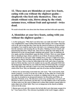 12. These men are blemishes at your love feasts, 
eating with you without the slightest qualm— 
shepherds who feed only themselves. They are 
clouds without rain, blown along by the wind; 
autumn trees, without fruit and uprooted—twice 
dead. 
We need to break this verse down into four themes and deal with each seperately. 
A. blemishes at your love feasts, eating with you 
without the slightest qualm— 
1. As the saying goes, "Why don't you tell us how you really feel Jude?" He is not 
very complimentary when writing about these false teachers. He is angry that they 
exist at all, and so mad that they come into the church of believers to spread their 
corruption. You would be mad at men who had a very contageous disease coming 
into the sanctuary and sneezing all over the place. Shaking everyone's hands and 
guaranteeing that many will get sick. These men are doing the same thing on the 
spiritual level as the corrupt people's thinking and actions. They are Balaams all 
over again, and they bring diaster upon the body of Christ. There are some things 
that we should get angry about, and this is one of them. If someone deliberately 
throws black ink on your pure white wedding dress, you have a right to be angry, 
and Jude says that is what these false teachers are doing. They are blemishes on 
your love feasts. This is a time for fellowship in the Lord, and a time of enjoying 
unity in Christ, but they want to be number one in your life, and push Christ into 
the background. With them in your midst the bride of Christ looks like a teenager 
with a face full of zits, and only a step or two away from looking like the wicked 
witch of the West. They are blemishes, and who of us does not hate blemishes? 
2. Barnes has an interesting word study here. He wrote, "The word used by Jude 
means, properly, a rock by or in the sea; a cliff, etc. It may either be a rock by the 
sea, against which vessels may be wrecked, or a hidden rock in the sea, on which 
they may be stranded at an unexpected moment. See Hesychius and Pollux, as 
quoted by Wetstein, in loc. The idea here seems to be, not that they were spots and 
blemishes in their sacred feasts, but that they were like hidden rocks to the mariner. 
As those rocks were the cause of shipwreck, so these false teachers caused others to 
make shipwreck of their faith. They were as dangerous in the church as hidden 
rocks are in the ocean. 
3. Barnes goes on to give his reasons why he feels this is not what many assume it to 
be." Your feasts of love. The reference is probably to the Lord's Supper, called a 
 