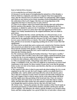 feast or festival of love, because 
(1.) it revealed the love of Christ to the world; 
(2.) because it was the means of strengthening the mutual love of the disciples: a 
festival which love originated, and where love reigned. It has been supposed by 
many, that the reference here is to festivals which were subsequently called Agapae, 
and which are now known as love-feasts--meaning a festival immediately preceding 
the celebration of the Lord's Supper. But there are strong objections to the 
supposition that there is reference here to such a festival. 
(1.) There is no evidence, unless it be found in this passage, that such celebrations 
had the sanction of the apostles. They are nowhere else mentioned in the 	ew 
Testament, or alluded to, unless it is in 1 Corinthians 11:17-34, an instance which is 
mentioned only to reprove it, and to show that such appendages to the Lord's 
Supper were wholly unauthorized by the original institution, and were liable to 
gross abuse. 
(2.) The supposition that they existed, and that they are referred to here, is not 
necessary in order to a proper explanation of this passage. All that it fairly means 
will be met by the supposition that the reference is to the Lord's Supper. That was 
in every sense a festival of love or charity. The words will appropriately apply to 
that, and there is no necessity of supposing anything else in order to meet their full 
signification. 
(3.) There can be no doubt that such a custom early existed in the Christian church, 
and extensively prevailed; but it can readily be accounted for without supposing 
that it had the sanction of the apostles, or that it existed in their time. 
(a.) Festivals prevailed among the Jews, and it would not be unnatural to introduce 
them into the Christian church. 
(b.) The custom prevailed among the heathen of having a "feast upon a sacrifice," 
or in connexion with a sacrifice; and as the Lord's Supper commemorated the great 
sacrifice for sin, it was not unnatural, in imitation of the heathen, to append a feast 
or festival to that ordinance, either before or after its celebration. 
(c.) This very passage in Jude, with perhaps some others in the 	ew Testament, 
(comp. 1 Corinthians 11:26; Acts 2:46; 6:2,) might be so construed as to seem to lend 
countenance to the custom. For these reasons it seems clear to me that the passage 
before us does not refer to love-feasts; and, therefore, that they are not authorized in 
the 	ew Testament. 
4. My response to the above is that it seems much ado about nothing, for it is a weak 
argument to say this was only the Lord's Supper, and he even admits that it is a 
probability only. And he admits such feasts did arise early in the church, and so 
why is this not a reference to such a feast? It seems to me that Jude would just say 
the Lord's Supper if that is what he meant, but he writes about eating with them, 
and this implies more than partaking of the bread and wine. I have no reason to 
argue the point, but it just seems to me that it is a love feast that Jude is writing 
about, and that these false teacher have the audacity to partake with the believer 
even though their goal is to destroy the love they have for their Lord. 
4B. Clarke wrote, "Among the ancients, the richer members of the Church made an 
occasional general feast, at which all the members attended, and the poor and the 
rich ate together. The fatherless, the widows, and the strangers were invited to these 
feasts, and their eating together was a proof of their love to each other; whence such 
 