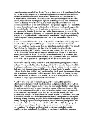 entertainments were called love feasts. The love feasts were at first celebrated before 
the Lord's Supper; in process of time they appear to have been celebrated after it. 
But they were never considered as the Lord's Supper, nor any substitute for it." 
5. Ray Stedman commented, " 	ow love feasts were potluck suppers. In the early 
church, the Christians would gather together and bring the food with them to the 
service on Sunday. After the service, they would all partake together, and they 
called this a love feast. What a blessed name! I like potluck suppers, but I do not like 
the name. I am physically opposed to the first syllable and theologically opposed to 
the second. But love feast! 	ow there is a term for you. Anyhow, these love feasts 
were wonderful times for fellowship for a while. But then people began to divide 
into cliques, and some of them kept the chicken for themselves. Others set aside the 
best pieces of angel food cake, and soon there was division; people began to boldly 
carouse together, looking after themselves. That is the mark of this kind of a 
person." 
6. An unknown author wrote, "In the early church, love feasts were basically what 
we call potlucks. People would bring food - as much or as little as they could. 
Everyone would eat together, and then partake of communion together. The apostle 
Paul rebuked the Corinthians for their behavior during these love feasts, 
saying...1Cor. 11:20-22 "Therefore when you meet together, it is not to eat the 
Lord's Supper, for in your eating each one takes his own supper first; and one is 
hungry and another is drunk. What! Do you not have houses in which to eat and 
drink? Or do you despise the church of God, and shame those who have nothing? 
What shall I say to you? Shall I praise you? In this I will not praise you. 
People were selfishly putting themselves first, and carnally getting drunk at these 
potlucks. The council of Laodicea finally prohibited love feasts in the middle of the 
fourth century, because of the same abuses that the Corinthian church encountered. 
Jude says that the apostates were hidden reefs at these feasts. To a sailor, a hidden 
reef was deadly. You couldn't see it on the surface, but it would destroy your ship as 
soon as you came into contact with it. Apostates, being wolves in sheeps' clothing, 
look just like other Christians. You sit down with them at the potluck, and before 
you know it, they've got you completely shipwrecked." 
7. Gill, "These here seem to be the Agapae, or love feasts, of the primitive 
Christians; the design of which was to maintain and promote brotherly love, from 
whence they took their name; and to refresh the poor saints, that they might have a 
full and comfortable meal now and then: their manner of keeping them was this; 
they began and ended them with prayer and singing; and they observed them with 
great temperance and frugality; and they were attended with much joy and 
gladness, and simplicity of heart: but were quickly abused, by judaizing Christians, 
as observing them in imitation of the passover; and by intemperance in eating and 
drinking; and by excluding the poor, for whose benefit they were chiefly designed; 
and by setting up separate meetings for them, and by admitting unfit persons unto 
them; such as here are said to be spots in them, blemishes, which brought great 
reproach and scandal upon them, being persons of infamous characters and 
conversations. The allusion is either to spots in garments, or in faces, or in 
sacrifices; or to a sort of earth that defiles; or else to rocks and hollow stones on 
 