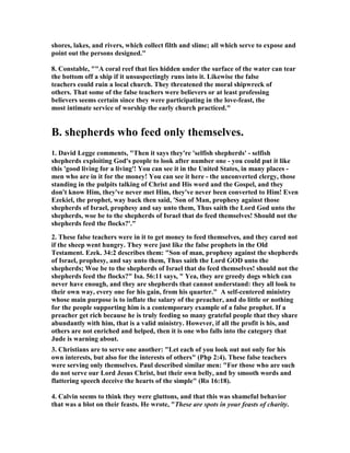 shores, lakes, and rivers, which collect filth and slime; all which serve to expose and 
point out the persons designed." 
8. Constable, ""A coral reef that lies hidden under the surface of the water can tear 
the bottom off a ship if it unsuspectingly runs into it. Likewise the false 
teachers could ruin a local church. They threatened the moral shipwreck of 
others. That some of the false teachers were believers or at least professing 
believers seems certain since they were participating in the love-feast, the 
most intimate service of worship the early church practiced." 
B. shepherds who feed only themselves. 
1. David Legge comments, "Then it says they're 'selfish shepherds' - selfish 
shepherds exploiting God's people to look after number one - you could put it like 
this 'good living for a living'! You can see it in the United States, in many places - 
men who are in it for the money! You can see it here - the unconverted clergy, those 
standing in the pulpits talking of Christ and His word and the Gospel, and they 
don't know Him, they've never met Him, they've never been converted to Him! Even 
Ezekiel, the prophet, way back then said, 'Son of Man, prophesy against those 
shepherds of Israel, prophesy and say unto them, Thus saith the Lord God unto the 
shepherds, woe be to the shepherds of Israel that do feed themselves! Should not the 
shepherds feed the flocks?'." 
2. These false teachers were in it to get money to feed themselves, and they cared not 
if the sheep went hungry. They were just like the false prophets in the Old 
Testament. Ezek. 34:2 describes them: "Son of man, prophesy against the shepherds 
of Israel, prophesy, and say unto them, Thus saith the Lord GOD unto the 
shepherds; Woe be to the shepherds of Israel that do feed themselves! should not the 
shepherds feed the flocks?" Isa. 56:11 says, " Yea, they are greedy dogs which can 
never have enough, and they are shepherds that cannot understand: they all look to 
their own way, every one for his gain, from his quarter." A self-centered ministry 
whose main purpose is to inflate the salary of the preacher, and do little or nothing 
for the people supporting him is a contemporary example of a false prophet. If a 
preacher get rich because he is truly feeding so many grateful people that they share 
abundantly with him, that is a valid ministry. However, if all the profit is his, and 
others are not enriched and helped, then it is one who falls into the category that 
Jude is warning about. 
3. Christians are to serve one another: "Let each of you look out not only for his 
own interests, but also for the interests of others" (Php 2:4). These false teachers 
were serving only themselves. Paul described similar men: "For those who are such 
do not serve our Lord Jesus Christ, but their own belly, and by smooth words and 
flattering speech deceive the hearts of the simple" (Ro 16:18). 
4. Calvin seems to think they were gluttons, and that this was shameful behavior 
that was a blot on their feasts. He wrote, "These are spots in your feasts of charity. 
 