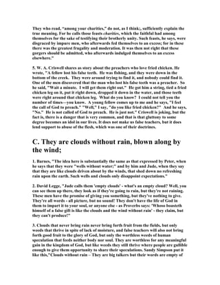 They who read, “among your charities,” do not, as I think;, sufficiently explain the 
true meaning. For he calls those feasts charities, which the faithful had among 
themselves for the sake of testifying their brotherly unity. Such feasts, he says, were 
disgraced by impure men, who afterwards fed themselves to an excess; for in these 
there was the greatest frugality and moderation. It was then not right that these 
gorgers should be admitted, who afterwards indulged themselves to an excess 
elsewhere." 
5. W. A. Criswell shares as story about the preachers who love fried chicken. He 
wrote, "A fellow lost his false teeth. He was fishing, and they were down in the 
bottom of the creek. They were around trying to find it, and nobody could find it. 
One of the men discovered that the man who lost his false teeth was a preacher. So 
he said, "Wait a minute. I will get them right out." He got him a string, tied a fried 
chicken leg on it, put it right down, dropped it down in the water, and those teeth 
were right around that chicken leg. What do you know? I could not tell you the 
number of times—you know. A young fellow comes up to me and he says, "I feel 
the call of God to preach." "Well," I say, "do you like fried chicken?" And he says, 
"	o." He is not called of God to preach. He is just not." Criswell is joking, but the 
fact is, there is a danger that is very common, and that is that gluttony to some 
degree becomes an idol in our lives. It does not make us false teachers, but it does 
lend support to abuse of the flesh, which was one of their doctrines. 
C. They are clouds without rain, blown along by 
the wind; 
1. Barnes, "The idea here is substantially the same as that expressed by Peter, when 
he says that they were "wells without water;" and by him and Jude, when they say 
that they are like clouds driven about by the winds, that shed down no refreshing 
rain upon the earth. Such wells and clouds only disappoint expectations." 
2. David Legge, "Jude calls them 'empty clouds' - what's an empty cloud? Well, you 
can see them up there, they look as if they're going to rain, but they're not raining. 
These men have the promise of giving you something, but they've nothing to give. 
They're all words - all picture, but no sound! They don't have the life of God in 
them to impart it to your soul, or anyone else - as Proverbs says: 'Whoso boasteth 
himself of a false gift is like the clouds and the wind without rain' - they claim, but 
they can't produce!" 
3. Clouds that never bring rain never bring forth fruit from the fields, but only 
weeds that thrive in spite of lack of moisture, and false teachers will also not bring 
forth good fruit to the glory of God, but only the worthless weeds of human 
speculation that feeds neither body nor soul. They are worthless for any meaningful 
gain in the kingdom of God, but like weeds they still thrive where people are gullible 
enough to give them opportunity to share their speculations. Sandy Simpson put it 
like this,"Clouds without rain – They are big talkers but their words are empty of 
 