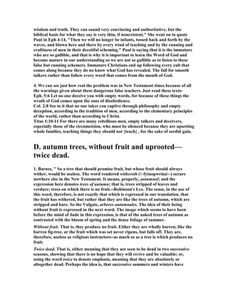 wisdom and truth. They can sound very convincing and authoritative, but the 
biblical basis for what they say is very thin, if nonexistent." She went on to quote 
Paul in Eph 4:14, "Then we will no longer be infants, tossed back and forth by the 
waves, and blown here and there by every wind of teaching and by the cunning and 
craftiness of men in their deceitful scheming." Paul is saying that it is the immature 
who are so gullible, and that is why it is important to learn the Word of God and 
become mature in our understanding so we are not so gullible as to listen to these 
false but cunning schemers. Immature Christians end up following every cult that 
comes along because they do no know what God has revealed. The fall for smooth 
talkers rather than follow every word that comes from the mouth of God. 
4. We can see just how real the problem was in 	ew Testament times because of all 
the warnings given about these dangerous false teachers. Just read these texts- 
Eph. 5:6 Let no one deceive you with empty words, for because of these things the 
wrath of God comes upon the sons of disobedience. 
Col. 2:8 See to it that no one takes you captive through philosophy and empty 
deception, according to the tradition of men, according to the elementary principles 
of the world, rather than according to Christ. 
Titus 1:10-11 For there are many rebellious men, empty talkers and deceivers, 
especially those of the circumcision, who must be silenced because they are upsetting 
whole families, teaching things they should not {teach} , for the sake of sordid gain. 
D. autumn trees, without fruit and uprooted— 
twice dead. 
1. Barnes, " So a tree that should promise fruit, but whose fruit should always 
wither, would be useless. The word rendered withereth (~fyinopwrina~) occurs 
nowhere else in the 	ew Testament. It means, properly, autumnal; and the 
expression here denotes trees of autumn; that is, trees stripped of leaves and 
verdure; trees on which there is no fruit.--Robinson's Lex. The sense, in the use of 
this word, therefore, is not exactly that which is expressed in our translation, that 
the fruit has withered, but rather that they are like the trees of autumn, which are 
stripped and bare. So the Vulgate, arbores autumnales. The idea of their being 
without fruit is expressed in the next word. The image which seems to have been 
before the mind of Jude in this expression, is that of the naked trees of autumn as 
contrasted with the bloom of spring and the dense foliage of summer. 
Without fruit. That is, they produce no fruit. Either they are wholly barren, like the 
barren fig-tree, or the fruit which was set never ripens, but falls off. They are, 
therefore, useless as religious instructors--as much so as a tree is which produces no 
fruit. 
Twice dead. That is, either meaning that they are seen to be dead in two successive 
seasons, showing that there is no hope that they will revive and be valuable; or, 
using the word twice to denote emphasis, meaning that they are absolutely or 
altogether dead. Perhaps the idea is, that successive summers and winters have 
 