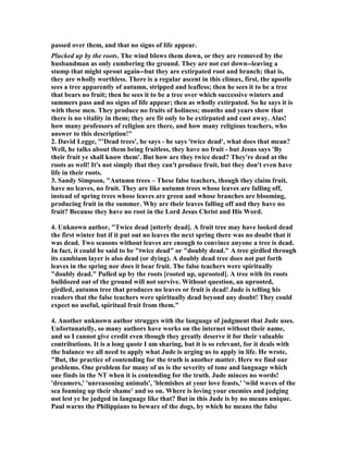 passed over them, and that no signs of life appear. 
Plucked up by the roots. The wind blows them down, or they are removed by the 
husbandman as only cumbering the ground. They are not cut down--leaving a 
stump that might sprout again--but they are extirpated root and branch; that is, 
they are wholly worthless. There is a regular ascent in this climax, first, the apostle 
sees a tree apparently of autumn, stripped and leafless; then he sees it to be a tree 
that bears no fruit; then he sees it to be a tree over which successive winters and 
summers pass and no signs of life appear; then as wholly extirpated. So he says it is 
with these men. They produce no fruits of holiness; months and years show that 
there is no vitality in them; they are fit only to be extirpated and cast away. Alas! 
how many professors of religion are there, and how many religious teachers, who 
answer to this description!" 
2. David Legge, "'Dead trees', he says - he says 'twice dead', what does that mean? 
Well, he talks about them being fruitless, they have no fruit - but Jesus says 'By 
their fruit ye shall know them'. But how are they twice dead? They're dead at the 
roots as well! It's not simply that they can't produce fruit, but they don't even have 
life in their roots. 
3. Sandy Simpson, "Autumn trees – These false teachers, though they claim fruit, 
have no leaves, no fruit. They are like autumn trees whose leaves are falling off, 
instead of spring trees whose leaves are green and whose branches are blooming, 
producing fruit in the summer. Why are their leaves falling off and they have no 
fruit? Because they have no root in the Lord Jesus Christ and His Word. 
4. Unknown author, "Twice dead [utterly dead]. A fruit tree may have looked dead 
the first winter but if it put out no leaves the next spring there was no doubt that it 
was dead. Two seasons without leaves are enough to convince anyone a tree is dead. 
In fact, it could be said to be "twice dead" or "doubly dead." A tree girdled through 
its cambium layer is also dead (or dying). A doubly dead tree does not put forth 
leaves in the spring nor does it bear fruit. The false teachers were spiritually 
"doubly dead." Pulled up by the roots [rooted up, uprooted]. A tree with its roots 
bulldozed out of the ground will not survive. Without question, an uprooted, 
girdled, autumn tree that produces no leaves or fruit is dead! Jude is telling his 
readers that the false teachers were spiritually dead beyond any doubt! They could 
expect no useful, spiritual fruit from them." 
4. Another unknown author strugges with the language of judgment that Jude uses. 
Unfortunatelly, so many authors have works on the internet without their name, 
and so I cannot give credit even though they greatly deserve it for their valuable 
contributions. It is a long quote I am sharing, but it is so relevant, for it deals with 
the balance we all need to apply what Jude is urging us to apply in life. He wrote, 
"But, the practice of contending for the truth is another matter. Here we find our 
problems. One problem for many of us is the severity of tone and language which 
one finds in the 	T when it is contending for the truth. Jude minces no words! 
'dreamers,' 'unreasoning animals', 'blemishes at your love feasts,' 'wild waves of the 
sea foaming up their shame' and so on. Where is loving your enemies and judging 
not lest ye be judged in language like that? But in this Jude is by no means unique. 
Paul warns the Philippians to beware of the dogs, by which he means the false 
 