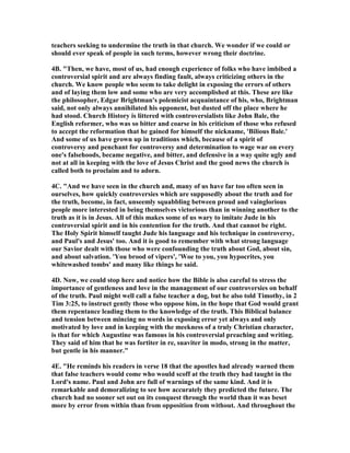 teachers seeking to undermine the truth in that church. We wonder if we could or 
should ever speak of people in such terms, however wrong their doctrine. 
4B. "Then, we have, most of us, had enough experience of folks who have imbibed a 
controversial spirit and are always finding fault, always criticizing others in the 
church. We know people who seem to take delight in exposing the errors of others 
and of laying them low and some who are very accomplished at this. These are like 
the philosopher, Edgar Brightman's polemicist acquaintance of his, who, Brightman 
said, not only always annihilated his opponent, but dusted off the place where he 
had stood. Church History is littered with controversialists like John Bale, the 
English reformer, who was so bitter and coarse in his criticism of those who refused 
to accept the reformation that he gained for himself the nickname, 'Bilious Bale.' 
And some of us have grown up in traditions which, because of a spirit of 
controversy and penchant for controversy and determination to wage war on every 
one's falsehoods, became negative, and bitter, and defensive in a way quite ugly and 
not at all in keeping with the love of Jesus Christ and the good news the church is 
called both to proclaim and to adorn. 
4C. "And we have seen in the church and, many of us have far too often seen in 
ourselves, how quickly controversies which are supposedly about the truth and for 
the truth, become, in fact, unseemly squabbling between proud and vainglorious 
people more interested in being themselves victorious than in winning another to the 
truth as it is in Jesus. All of this makes some of us wary to imitate Jude in his 
controversial spirit and in his contention for the truth. And that cannot be right. 
The Holy Spirit himself taught Jude his language and his technique in controversy, 
and Paul's and Jesus' too. And it is good to remember with what strong language 
our Savior dealt with those who were confounding the truth about God, about sin, 
and about salvation. 'You brood of vipers', 'Woe to you, you hypocrites, you 
whitewashed tombs' and many like things he said. 
4D. 	ow, we could stop here and notice how the Bible is also careful to stress the 
importance of gentleness and love in the management of our controversies on behalf 
of the truth. Paul might well call a false teacher a dog, but he also told Timothy, in 2 
Tim 3:25, to instruct gently those who oppose him, in the hope that God would grant 
them repentance leading them to the knowledge of the truth. This Biblical balance 
and tension between mincing no words in exposing error yet always and only 
motivated by love and in keeping with the meekness of a truly Christian character, 
is that for which Augustine was famous in his controversial preaching and writing. 
They said of him that he was fortiter in re, suaviter in modo, strong in the matter, 
but gentle in his manner." 
4E. "He reminds his readers in verse 18 that the apostles had already warned them 
that false teachers would come who would scoff at the truth they had taught in the 
Lord's name. Paul and John are full of warnings of the same kind. And it is 
remarkable and demoralizing to see how accurately they predicted the future. The 
church had no sooner set out on its conquest through the world than it was beset 
more by error from within than from opposition from without. And throughout the 
 