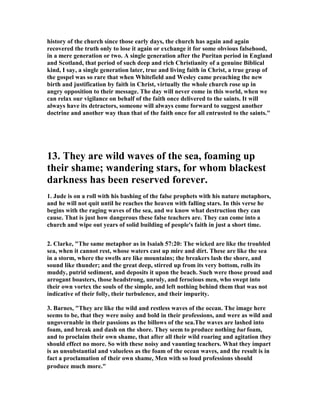 history of the church since those early days, the church has again and again 
recovered the truth only to lose it again or exchange it for some obvious falsehood, 
in a mere generation or two. A single generation after the Puritan period in England 
and Scotland, that period of such deep and rich Christianity of a genuine Biblical 
kind, I say, a single generation later, true and living faith in Christ, a true grasp of 
the gospel was so rare that when Whitefield and Wesley came preaching the new 
birth and justification by faith in Christ, virtually the whole church rose up in 
angry opposition to their message. The day will never come in this world, when we 
can relax our vigilance on behalf of the faith once delivered to the saints. It will 
always have its detractors, someone will always come forward to suggest another 
doctrine and another way than that of the faith once for all entrusted to the saints." 
13. They are wild waves of the sea, foaming up 
their shame; wandering stars, for whom blackest 
darkness has been reserved forever. 
1. Jude is on a roll with his bashing of the false prophets with his nature metaphors, 
and he will not quit until he reaches the heaven with falling stars. In this verse he 
begins with the raging waves of the sea, and we know what destruction they can 
cause. That is just how dangerous these false teachers are. They can come into a 
church and wipe out years of solid building of people's faith in just a short time. 
2. Clarke, "The same metaphor as in Isaiah 57:20: The wicked are like the troubled 
sea, when it cannot rest, whose waters cast up mire and dirt. These are like the sea 
in a storm, where the swells are like mountains; the breakers lash the shore, and 
sound like thunder; and the great deep, stirred up from its very bottom, rolls its 
muddy, putrid sediment, and deposits it upon the beach. Such were those proud and 
arrogant boasters, those headstrong, unruly, and ferocious men, who swept into 
their own vortex the souls of the simple, and left nothing behind them that was not 
indicative of their folly, their turbulence, and their impurity. 
3. Barnes, "They are like the wild and restless waves of the ocean. The image here 
seems to be, that they were noisy and bold in their professions, and were as wild and 
ungovernable in their passions as the billows of the sea.The waves are lashed into 
foam, and break and dash on the shore. They seem to produce nothing but foam, 
and to proclaim their own shame, that after all their wild roaring and agitation they 
should effect no more. So with these noisy and vaunting teachers. What they impart 
is as unsubstantial and valueless as the foam of the ocean waves, and the result is in 
fact a proclamation of their own shame, Men with so loud professions should 
produce much more." 
 