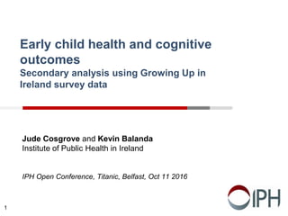 Early child health and cognitive
outcomes
Secondary analysis using Growing Up in
Ireland survey data
Jude Cosgrove and Kevin Balanda
Institute of Public Health in Ireland
IPH Open Conference, Titanic, Belfast, Oct 11 2016
1
 