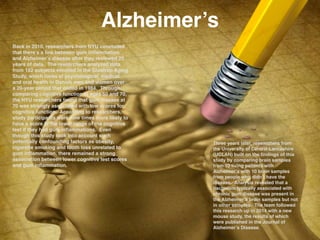 Alzheimer’s
Back in 2010, researchers from NYU concluded
that there’s a link between gum inﬂammation
and Alzheimer’s disease after they reviewed 20
years of data. The researchers analyzed data
from 152 subjects enrolled in the Glostrop Aging
Study, which looks at psychological, medical
and oral health in Danish men and women over
a 20-year period that ended in 1984. Through
comparing cognitive function at ages 50 and 70,
the NYU researchers found that gum disease at
70 was strongly associated with low scores for
cognitive function. According to researchers,
study participants were nine times more likely to
have a score in the lower range of the cognitive
test if they had gum inﬂammations. Even
though this study took into account such
potentially confounding factors as obesity,
cigarette smoking and tooth loss unrelated to
gum inﬂammation, there remained a strong
association between lower cognitive test scores
and gum inﬂammation.!
Three years later, researchers from
the University of Central Lancashire
(UCLAN) built on the ﬁndings of this
study by comparing brain samples
from 10 living patients with
Alzheimer’s with 10 brain samples
from people who didn’t have the
disease. Analysis revealed that a
bacterium typically associated with
chronic gum disease was present in
the Alzheimer’s brain samples but not
in other samples. The team followed
this research up in 2014 with a new
mouse study, the results of which
were published in the Journal of
Alzheimer’s Disease.
 