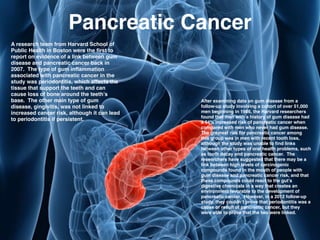 Pancreatic Cancer
A research team from Harvard School of
Public Health in Boston were the ﬁrst to
report on evidence of a link between gum
disease and pancreatic cancer back in
2007. The type of gum inﬂammation
associated with pancreatic cancer in the
study was periodontitis, which affects the
tissue that support the teeth and can
cause loss of bone around the teeth’s
base. The other main type of gum
disease, gingivitis, was not linked to
increased cancer risk, although it can lead
to periodontitis if persistent.!
After examining data on gum disease from a
follow-up study involving a cohort of over 51,000
men beginning in 1986, the Harvard researchers
found that men with a history of gum disease had
a 64% increased risk of pancreatic cancer when
compared with men who never had gum disease.
The greatest risk for pancreatic cancer among
this group was in men with recent tooth loss,
although the study was unable to ﬁnd links
between other types of oral health problems, such
as tooth decay and pancreatic cancer. The
researchers have suggested that there may be a
link between high levels of carcinogenic
compounds found in the mouth of people with
gum disease and pancreatic cancer risk, and that
these compounds could react to the gut’s
digestive chemicals in a way that creates an
environment favorable to the development of
pancreatic cancer. However, in a 2012 follow-up
study, they couldn’t prove that periodontitis was a
cause or result of pancreatic cancer, but they
were able to prove that the two were linked.
 