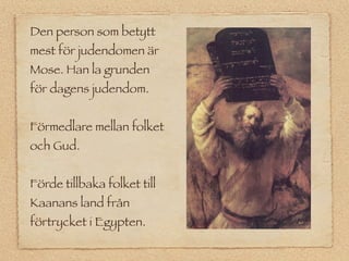 Den person som betytt
mest för judendomen är
Mose. Han la grunden
för dagens judendom.


Förmedlare mellan folket
och Gud.


Förde tillbaka folket till
Kaanans land från
förtrycket i Egypten.
 
