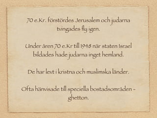 70 e.Kr. förstördes Jerusalem och judarna
              tvingades ﬂy igen.


 Under åren 70 e.Kr till 1948 när staten Israel
    bildades hade judarna inget hemland.


  De har levt i kristna och muslimska länder.


Ofta hänvisade till speciella bostadsområden -
                   ghetton.
 