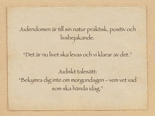 Judendomen är till sin natur praktisk, positiv och
                 livsbejakande.


 “Det är nu livet ska levas och vi klarar av det.”


                Judiskt talesätt:
“Bekymra dig inte om morgondagen - vem vet vad
              som ska hända idag.”
 
