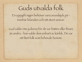 Guds utvalda folk
  En uppgift ingen behöver vara avundsjuk på -
      innebär lidanden och ett stort ansvar.


Gud valde inte judarna för de var bättre eller ﬁnare
än andra - han valde dem enbart av kärlek. De var
        ett litet folk som behövde honom.
 