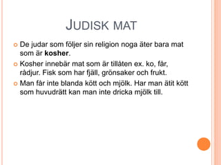 JUDISK MAT
 De judar som följer sin religion noga äter bara mat
som är kosher.
 Kosher innebär mat som är tillåten ex. ko, får,
rådjur. Fisk som har fjäll, grönsaker och frukt.
 Man får inte blanda kött och mjölk. Har man ätit kött
som huvudrätt kan man inte dricka mjölk till.
 
