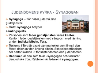 JUDENDOMENS KYRKA - SYNAGOGAN
 Synagoga – här håller judarna sina
gudstjänster.
 Ordet synagoga betyder
samlingsplats.
 Personen som leder gudstjänsten kallas kantor.
Kantorn leder gudstjänsten med sång och med läsning
ur den judiska bibeln, Tora.
 Texterna i Tora är exakt samma texter som finns i den
första delen av den kristna bibeln. Skapelseberättelsen
ser därför likadan ut för kristendomen och judendomen.
 Rabbinen är den som talar i synagogan och förklarar
den judiska tron. Rabbinen är ledaren i synagogan.
 