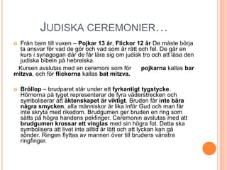 JUDISKA CEREMONIER…
 Från barn till vuxen – Pojkar 13 år, Flickor 12 år De måste börja
ta ansvar för vad de gör och vad som är rätt och fel. De går en
kurs i synagogan där de får lära sig om judisk tro och att läsa den
judiska bibeln på hebreiska.
Kursen avslutas med en ceremoni som för pojkarna kallas bar
mitzva, och för flickorna kallas bat mitzva.
 Bröllop – brudparet står under ett fyrkantigt tygstycke.
Hörnorna på tyget representerar de fyra väderstrecken och
symboliserar att äktenskapet är viktigt. Bruden får inte bära
några smycken, alla människor är lika inför Gud och man får
inte skryta med rikedom. Brudgumen ger bruden en ring som
sätts på högra handens pekfinger. Ceremonin avslutas med att
brudgumen krossar ett vinglas med sin högra fot. Detta ska
symbolisera att livet inte alltid är lätt och att lyckan kan gå
sönder. Ringen flyttas av mannen över till brudens vänstra
ringfinger.
 
