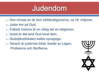 







Den minsta av de fem världsreligionerna, ca 18 miljoner.
Judar tror på Gud.
Folkets historia är en viktig del av religionen.
Israel är det land Gud lovat dem.
Gudstjänstlokalen kallas synagoga.
Tanach är judarnas bibel, består av Lagen,
Profeterna och Skrifterna.

 