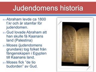  Abraham

levde ca 1800
f.kr och är stamfar för
judendomen.
 Gud lovade Abraham att
han skulle få Kaanans
land (Palestina)
 Moses (judendomens
grundare) tog folket från
fångenskapen i Egypten
till Kaanans land.
 Moses fick ”de tio
budorden” av Gud.

 