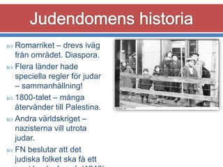 Romarriket – drevs iväg
från området. Diaspora.
 Flera länder hade
speciella regler för judar
– sammanhållning!
 1800-talet – många
återvänder till Palestina.
 Andra världskriget –
nazisterna vill utrota
judar.
 FN beslutar att det
judiska folket ska få ett


 