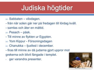 Sabbaten – vilodagen.
- från när solen går ner på fredagen till lördag kväll.
- samlas och äter en måltid.
 Pesach – påsk.
- Till minne av flykten ur Egypten.
 Yom Kippur - Försoningsdagen
 Chanukka – ljusfest i december.
- firas till minne av då judarna gjort uppror mot
grekerna och blivit fångade i templet.
- ger varandra presenter.


 