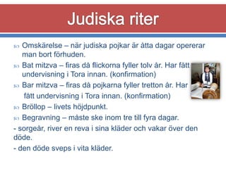 Omskärelse – när judiska pojkar är åtta dagar opererar
man bort förhuden.
 Bat mitzva – firas då flickorna fyller tolv år. Har fått
undervisning i Tora innan. (konfirmation)
 Bar mitzva – firas då pojkarna fyller tretton år. Har
fått undervisning i Tora innan. (konfirmation)
 Bröllop – livets höjdpunkt.
 Begravning – måste ske inom tre till fyra dagar.
- sorgeår, river en reva i sina kläder och vakar över den
döde.
- den döde sveps i vita kläder.


 