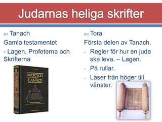  Tanach

 Tora

Gamla testamentet
- Lagen, Profeterna och
Skrifterna

Första delen av Tanach.
- Regler för hur en jude
ska leva. – Lagen.
- På rullar.
- Läser från höger till
vänster.

 