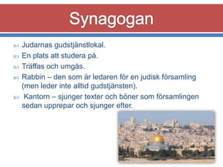 






Judarnas gudstjänstlokal.
En plats att studera på.
Träffas och umgås.
Rabbin – den som är ledaren för en judisk församling
(men leder inte alltid gudstjänsten).
Kantorn – sjunger texter och böner som församlingen
sedan upprepar och sjunger efter.

 