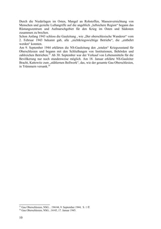 Durch die Niederlagen im Osten, Mangel an Rohstoffen, Massenvernichtung von
Menschen und gezielte Luftangriffe auf die angeblich „luftsichere Region“ begann das
Rüstungszentrum und Aufmarschgebiet für den Krieg im Osten und Südosten
zusammen zu brechen.
Schon Anfang 1943 schloss die Gauleitung , wie „Der oberschlesische Wanderer“ vom
2. Februar 1943 bekannt gab, alle „nichtkriegswichtige Betriebe“, die „entbehrt
werden“ konnten.
Am 9. September 1944 erklärten die NS-Gauleitung den „totalen“ Kriegszustand für
Oberschlesien und begann mit den Schließungen von Institutionen, Behörden und
zahlreichen Betrieben.25
Ab 30. September war der Verkauf von Lebensmitteln für die
Bevölkerung nur noch stundenweise möglich. Am 18. Januar erklärte NS-Gauleiter
Bracht, Kattowitz zum „stählernen Bollwerk“, das, wie der gesamte Gau Oberschlesien,
in Trümmern versank.26
25
Gau Oberschlesien, NSG... 194/44, 9. September 1944, S. 1 ff.
26
Gau Oberschlesien, NSG...14/45, 17. Januar 1945.
10
 