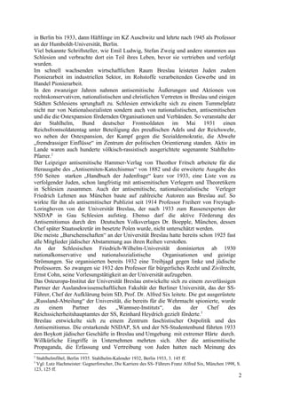 in Berlin bis 1933, dann Häftlinge im KZ Auschwitz und lehrte nach 1945 als Professor
an der Humboldt-Universität, Berlin.
Viel bekannte Schriftsteller, wie Emil Ludwig, Stefan Zweig und andere stammten aus
Schlesien und verbrachte dort ein Teil ihres Leben, bevor sie vertrieben und verfolgt
wurden.
Im schnell wachsenden wirtschaftlichen Raum Breslau leisteten Juden zudem
Pionierarbeit im industriellen Sektor, im Rohstoffe verarbeitenden Gewerbe und im
Handel Pionierarbeit.
In den zwanziger Jahren nahmen antisemitische Äußerungen und Aktionen von
rechtskonservativen, nationalistischen und christlichen Vertreten in Breslau und einigen
Städten Schlesiens sprunghaft zu. Schlesien entwickelte sich zu einem Tummelplatz
nicht nur von Nationalsozialisten sondern auch von nationalistischen, antisemitischen
und die die Ostexpansion fördernden Organisationen und Verbänden. So veranstalte der
der Stahlhelm, Bund deutscher Frontsoldaten im Mai 1931 einen
Reichsfrontsoldatentag unter Beteiligung des preußischen Adels und der Reichswehr,
wo neben der Ostexpansion, der Kampf gegen die Sozialdemokratie, die Abwehr
„fremdrassiger Einflüsse“ im Zentrum der politischen Orientierung standen. Aktiv im
Lande waren auch hunderte völkisch-rassistisch ausgerichtete sogenannte Stahlhelm-
Pfarrer.2
Der Leipziger antisemitische Hammer-Verlag von Theothor Fritsch arbeitete für die
Herausgabe des „Antisemiten-Katechismus“ von 1882 und die erweiterte Ausgabe des
550 Seiten starken „Handbuch der Judenfrage“ kurz vor 1933, eine Liste von zu
verfolgender Juden, schon langfristig mit antisemitischen Verlegern und Theoretikern
in Schlesien zusammen. Auch der antisemitische, nationalsozialistische Verleger
Friedrich Lehmen aus München baute auf zahlreiche Autoren aus Breslau auf. So
wirkte für ihn als antisemitischer Publizist seit 1914 Professor Freiherr von Freytagh-
Loringhoven von der Universität Breslau, der nach 1933 zum Rassenexperten der
NSDAP in Gau Schlesien aufstieg. Ebenso darf die aktive Förderung des
Antisemitismus durch den Deutschen Volksverlages Dr. Boepple, München, dessen
Chef später Staatssekretär im besetzte Polen wurde, nicht unterschätzt werden.
Die meiste „Burschenschaften“ an der Universität Breslau hatte bereits schon 1925 fast
alle Mitglieder jüdischer Abstammung aus ihren Reihen verstoßen.
An der Schlesischen Friedrich-Wilhelm-Universität dominierten ab 1930
nationalkonservative und nationalsozialistische Organisationen und geistige
Strömungen. Sie organisierten bereits 1932 eine Treibjagd gegen linke und jüdische
Professoren. So zwangen sie 1932 den Professor für bürgerliches Recht und Zivilrecht,
Ernst Cohn, seine Vorlesungstätigkeit an der Universität aufzugeben.
Das Osteuropa-Institut der Universität Breslau entwickelte sich zu einem zuverlässigen
Partner der Auslandswissenschaftlichen Fakultät der Berliner Universität, das der SS-
Führer, Chef der Aufklärung beim SD, Prof. Dr. Alfred Six leitete. Die gut ausgerüstete
„Russland-Abteilung“ der Universität, die bereits für die Wehrmacht spionierte, wurde
zu einem Partner des „Wannsee-Instituts“, das der Chef des
Reichssicherheitshauptamtes der SS, Reinhard Heydrich gezielt förderte.3
Breslau entwickelte sich zu einem Zentrum faschistischer Ostpolitik und des
Antisemitismus. Die erstarkende NSDAP, SA und der NS-Studentenbund führten 1933
den Boykott jüdischer Geschäfte in Breslau und Umgebung mit extremer Härte durch.
Willkürliche Eingriffe in Unternehmen mehrten sich. Aber die antisemitische
Propaganda, die Erfassung und Vertreibung von Juden hatten nach Meinung des
2
Stahlhelmfibel, Berlin 1935. Stahlhelm-Kalender 1932, Berlin 1933, 3. 145 ff.
3
Vgl: Lutz Hachmeister: Gegnerforscher, Die Karriere des SS- Führers Franz Alfred Six, München 1998, S.
123, 125 ff.
2
 