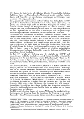 1936 hatten die Nazis bereits alle jüdischen Liberale, Wissenschaftler, Politiker,
Redakteure, Eigner von Medien, Künstler, Musiker und Anwälte vertrieben. Jüdische
Beamte und Angestellte der Verwaltungen, Vereinigungen und Stiftungen waren
ebenso vor 1935 ausgegrenzt worden.
Die „Liquidation der Kulturjuden“, die SS-Gruppenführer Hans Hinkel, Leiter des 1938
geschaffenen Sonderreferates Reichskulturwalter Hinkel. Betr.: Überwachung der
geistig und kulturell tätigen Juden im deutschen Reichsgebiet im Auftrage von
Goebbels steuerte, erledigte der Propagandaapparat in Schlesien vorfristig. 6
Die
wenigen Juden, mit „Ausnahmeregelungen“ von Hinkel und unter strenger Kontrolle
für eine Tätigkeit nur für und unter Juden, so zum Beispiel zwei Verlage und einige
Buchhandlungen, existierten schon Monate vor den November 1938 nicht mehr.
Gauamtsleiter von Streischwerdt für Handwerk, Handel und Wirtschaft forderte im
Oktober 1936 vor Vertreten der Wirtschaft Breslaus, das „gesamte Judentum“ müsse
nun „bekämpft und vernichtet“ werden. Zur „Lösung der Judenfrage“ verbreitete er
1936 ein „Teilverzeichnis Jüdische Geschäfte in Breslau“, mit 450 „bekannten
jüdischen Firmen“ im Handwerk und Handel Breslaus von angeblich 2 000. Die
einzelnen Geschäfte der Juden führte die Hetzschrift geordnet nach Zweigen der
Wirtschaft, Namen des Besitzers, Bezeichnung des Unternehmens und Anschrift auf.
Über 30 Seiten waren in der Schrift zusätzlich mit primitiven antisemitischen
Losungen versehen. Am Schluss der Broschüre befahl die Gauleitung der NSDAP den
unmittelbaren Boykott aller Juden.
Im Juli 1937 verteilte die Gauleitung „nur für Mitglieder der NSDAP“ und
angeschlossenen Verbänden das „Teilverzeichnis 2, Jüdische Geschäfte in Breslau“. In
ihm nannte sie 1 325 jüdische Firmen, darunter 20 Kaufhäuser, 54 Filialen und 36
Vertreter, die noch zu liquidieren seien. Im dem Verzeichnis befanden sich auch
Industriebetriebe, Gruben, Hütten, Großhandelsfirmen, Betriebe der Schifffahrt sowie
Hotels.
Die Gauleitung Schlesien, Amt für Gesundheit, erließ am 1. 9. 1938 ein Verbot für die
Tätigkeit jüdischer Ärzte in Schlesien (außer für Juden), entzog ihnen die „Bestallung“
auch für das Ausland. Arztpraxen, Krankenhäuser und Bäder wurden (vorerst mit
Ausnahmen bei Eigentum von jüdischen Gemeinden) geraubt. Der hohe Gewinn des
NS-Staat und die neuen Eigentümer blieben in diesen Fällen völlig geheim.
Im Oktober 1938 veröffentlichte das „Führerblatt Gau Schlesien der NSDAP“ die seit
März 1938 „genehmigten“, „Arisierte Wirtschaftsunternehmen in Schlesien“. Davon
207 in Breslau, 34 in Beuthen, 24 in Hindenburg, 17 in Gleiwitz und 3 in Görlitz. In
den Monaten November und Dezember 1938 sowie im Januar, März, Mai, Juni, und
September 1939 folgten weitere Meldungen, über insgesamt über 450 „arisierte“
Unternehmen. Sie enthielten jedoch keine Angaben über Beschäftigte, Angehörige,
Angestellte, das Gesundheitswesens, der Bereiche Kultur und Medien, und von einigen
Großunternehmen sowie Banken.
Das Führerblatt informierte dagegen mit genauen Meldungen über den Zeitpunkt der
Genehmigung der Arisierung durch die Gauleitung, die Arisierung sowie welche
Person oder welches Unternehmen sich das jüdische Unternehmen angeeignet hatte.7
Führung von Balten, Ukrainer, Kroaten und Weißrussen in SS-Verbänden, koordinierte „verdeckten Kampf“ für
nach 1945; 1945 Führung eines SS-Kampfverbandes mit Ausländer im „Endkampf“. Nach eigenen Angaben:
1945 bis 1948 Spezialist für „die Amerikaner“ in München in Sachen „psychologischer Kriegführung“ und
Ostpolitik, dann Kanzler Adenauers Ostexperte, später Spitzenkraft der Bundesvereinigung Deutscher
Arbeitgeberverbände und Institutionen der Wirtschaft; 1996 erhob er sich zum Vorkämpfer für die Freiheit der
Völker im Osten.
6
Nachrichtenblatt des Reichsministeriums für Volksaufklärung und Propaganda, Berlin, 9. April 1938.
4
 