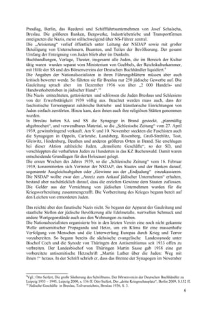 Preußag, Berlin, das Reederei und Schifffahrtsunternehmen von Josef Schalscha,
Breslau. Die größeren Banken, Bergwerke, Industriebetriebe und Transportfirmen
enteigneten die Nazis, meist stillschweigend über NS-Führer zentral.
Die „Arisierung“ verlief öffentlich unter Leitung der NSDAP sowie mit großer
Beteiligung von Unternehmern, Beamten, und Teilen der Bevölkerung. Der gesamt
Umfang der Enteignung von Juden blieb aber im Dunkeln.
Buchhandlungen, Verlage, Theater, insgesamt alle Juden, die im Bereich der Kultur
tätig waren wurden separat vom Ministerium von Goebbels, der Reichskulturkammer,
mit Hilfe der SS und des Börsenvereins der Deutschen Buchhändler liquidiert.9
Die Angaben der Nationalsozialisten in ihren Führungsblättern müssen aber auch
kritisch bewertet werde. So führten sie für Breslau nur 250 jüdische Gewerbe auf. Die
Gauleitung sprach aber im Dezember 1936 von über „2 000 Handels- und
Handwerksbetrieben in jüdischer Hand“.10
Die Nazis entrechteten, gettoisierten und schlossen die Juden Breslaus und Schlesiens
von der Erwerbstätigkeit 1939 völlig aus. Beachtet werden muss auch, dass der
faschistische Terrorapparat zahlreiche Betriebe und künstlerische Einrichtungen von
Juden einfach zerstörten. Hinzu kam, dass ihnen auch ihre religiösen Stätten genommen
wurden.
In Breslau hatten SA und SS die Synagoge in Brand gesteckt, „planmäßig
abgebrochen“, und verwendbares Material, so die „Schlesische Zeitung“ vom 27. April
1939, gewinnbringend verkauft. Am 9. und 10. November steckten die Faschisten auch
die Synagogen in Oppeln, Carlsruhe, Landsberg, Rosenberg, Groß-Strehlitz, Tost,
Gleiwitz, Hindenburg, Beuthen und anderen größeren Orten in Brand. Sie erschlugen
bei dieser Aktion zahlreiche Juden, „demolierte Geschäfte“, so der SD, und
verschleppten die verhafteten Juden zu Hunderten in das KZ Buchenwald. Damit waren
entscheidende Grundlagen für den Holocaust gelegt.
Die ersten Wochen des Jahres 1939, so die „Schlesische Zeitung“ vom 16. Februar
1939, konzentrierten sich Vertreter der NSDAP, des Staates und der Banken darauf,
sogenannte Ausgleichsabgaben oder „Gewinne aus der „Endjudung“ einzukassieren.
Die NSDAP wollte zwar den „Anreiz zum Ankauf jüdischer Unternehmen“ erhalten,
bestand aber nachdrücklich darauf, dass die erzielten Gewinne dem Staaten zuflossen.
Die Gelder aus der Vernichtung von jüdischen Unternehmen wurden für die
Kriegsvorbereitung zusammengerafft. Die Vorbereitung des Krieges begann bereit auf
den Leichen von ermordeten Juden.
Das reichte aber den fanatische Nazis nicht. So begann der Apparat der Gauleitung und
staatliche Stellen der jüdische Bevölkerung alle Edelmetalle, wertvollen Schmuck und
andere Wertgegenstände auch aus den Wohnungen zu rauben.
Die Nationalsozialisten organisierte bis in den letzten Verein eine noch nicht gekannte
Welle antisemitischer Propaganda und Hetze, um ein Klima für eine massenhafte
Verfolgung von Menschen und die Unterwerfung Europas durch Krieg und Terror
vorzubereiten. So begann bereits die sächsische evangelische Landessynode unter
Bischof Coch und die Synode von Thüringen den Antisemitismus seit 1933 offen zu
verbreiten. Der Landesbischof von Thüringen Martin Sasse gab 1938 eine gut
vorbereitete antisemitische Hetzschrift „Martin Luther über die Juden: Weg mit
ihnen !“ heraus. In der Schrift schrieb er, dass das Brenne der Synagogen im November
9
Vgl.: Otto Seifert, Die große Säuberung des Schrifttums. Der Börsenverein der Deutschen Buchhändler zu
Leipzig 1933 – 1945, Leipzig 2000, s. 136 ff. Otto Seifert, Der „dritte Kriegsschauplatz“, Berlin 2009, S.152 ff.
10
Jüdische Geschäfte in Breslau, Teilverzeichnis, Breslau 1936, S. 3.
6
 