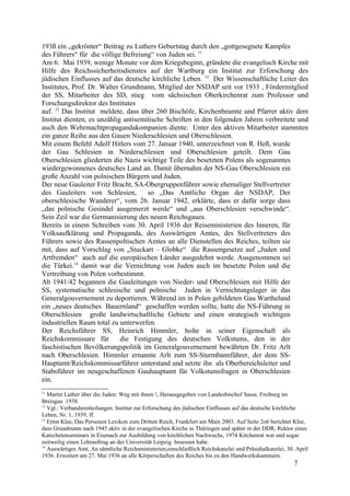 193ß ein „gekrönter“ Beitrag zu Luthers Geburtstag durch den „gottgesegnete Kampfes
des Führers“ für die völlige Befreiung“ von Juden sei. 11
Am 6. Mai 1939, wenige Monate vor dem Kriegsbeginn, gründete die evangelisch Kirche mit
Hilfe des Reichssicherheitsdienstes auf der Wartburg ein Institut zur Erforschung des
jüdischen Einflusses auf das deutsche kirchliche Leben. 12
Der Wissenschaftliche Leiter des
Institutes, Prof. Dr. Walter Grundmann, Mitglied der NSDAP seit vor 1933 , Fördermitglied
der SS, Mitarbeiter des SD, stieg vom sächsischen Oberkirchenrat zum Professor und
Forschungsdirektor des Institutes
auf. 13
Das Institut meldete, dass über 260 Bischöfe, Kirchenbeamte und Pfarrer aktiv dem
Institut dienten, es unzählig antisemitische Schriften in den folgenden Jahren verbreitete und
auch den Wehrmachtpropagandakompanien diente. Unter den aktiven Mitarbeiter stammten
ein ganze Reihe aus den Gauen Niederschlesien und Oberschlesien.
Mit einem Befehl Adolf Hitlers vom 27. Januar 1940, unterzeichnet von R. Heß, wurde
der Gau Schlesien in Niederschlesien und Oberschlesien geteilt. Dem Gau
Oberschlesien gliederten die Nazis wichtige Teile des besetzten Polens als sogenanntes
wiedergewonnenes deutsches Land an. Damit übernahm der NS-Gau Oberschlesien ein
große Anzahl von polnischen Bürgern und Juden.
Der neue Gauleiter Fritz Bracht, SA-Obergruppenführer sowie ehemaliger Stellvertreter
des Gauleiters von Schlesien, so „Das Amtliche Organ der NSDAP, Der
oberschlesische Wanderer“, vom 26. Januar 1942, erklärte, dass er dafür sorge dass
„das polnische Gesindel ausgemerzt werde“ und „aus Oberschlesien verschwinde“.
Sein Zeil war die Germanisierung des neuen Reichsgaues.
Bereits in einem Schreiben vom 30. April 1936 der Reiseministerien des Inneren, für
Volksaufklärung und Propaganda, des Auswärtigen Amtes, des Stellvertreters des
Führers sowie des Rassenpoltischen Amtes an alle Dienstellen des Reiches, teilten sie
mit, dass auf Vorschlag von „Stuckart – Globke“ die Rassengesetze auf „Juden und
Artfremden“ auch auf die europäischen Länder ausgedehnt werde. Ausgenommen sei
die Türkei.14
damit war die Vernichtung von Juden auch im besetzte Polen und die
Vertreibung von Polen vorbestimmt.
Ab 1941/42 begannen die Gauleitungen von Nieder- und Oberschlesien mit Hilfe der
SS, systematische schlesische und polnische Juden in Vernichtungslager in das
Generalgouvernement zu deportieren. Während im in Polen gebildeten Gau Wartheland
ein „neues deutsches Bauernland“ geschaffen werden sollte, hatte die NS-Führung in
Oberschlesien große landwirtschaftliche Gebiete und einen strategisch wichtigen
industriellen Raum total zu unterwerfen.
Der Reichsführer SS, Heinrich Himmler, holte in seiner Eigenschaft als
Reichskommissare für die Festigung des deutschen Volkstums, den in der
faschistischen Bevölkerungspolitik im Generalgouvernement bewährten Dr. Fritz Arlt
nach Oberschlesien. Himmler ernannte Arlt zum SS-Sturmbannführer, der dem SS-
Hauptamt/Reichskommissarführer unterstand und setzte ihn als Oberbereichsleiter und
Stabsführer im neugeschaffenen Gauhauptamt für Volkstumsfragen in Oberschlesien
ein.
11
Martin Luther über die Juden: Weg mit ihnen !, Herausgegeben von Landesbischof Sasse, Freiburg im
Breisgau 1938.
12
Vgl.: Verbandsmitteilungen. Institut zur Erforschung des jüdischen Einflusses auf das deutsche kirchliche
Leben, Nr. 1, 1939, ff.
13
Ernst Klee, Das Personen Lexikon zum Dritten Reich, Frankfurt am Main 2003. Auf Seite 2o6 berichtet Klee,
dass Grundmann nach 1945 aktiv in der evangelischen Kirche in Thüringen und später in der DDR, Rektor eines
Katechetenseminars in Eisenach zur Ausbildung von kirchlichen Nachwuchs, 1974 Kirchenrat war und sogar
zeitweilig einen Lehrauftrag an der Universität Leipzig besessen habe.
14
Auswärtiges Amt, An sämtliche Reichsministerien,einschließlich Reichskanzlei und Präsidialkanzlei, 30. April
1936 .Erweitert am 27. Mai 1936 an alle Körperschaften des Reiches bis zu den Handwerkskammern.
7
 