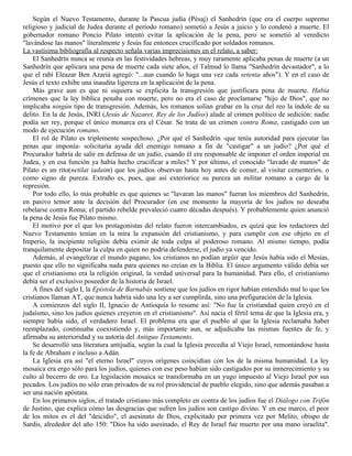 Según el Nuevo Testamento, durante la Pascua judía (Pésaj) el Sanhedrín (que era el cuerpo supremo
religioso y judicial de Judea durante el período romano) sometió a Jesús a juicio y lo condenó a muerte. El
gobernador romano Poncio Pilato intentó evitar la aplicación de la pena, pero se sometió al veredicto
"lavándose las manos" literalmente y Jesús fue entonces crucificado por soldados romanos.
La vastísima bibliografía al respecto señala varias imprecisiones en el relato, a saber:
    El Sanhedrín nunca se reunía en las festividades hebreas, y muy raramente aplicaba penas de muerte (a un
Sanhedrín que aplicara una pena de muerte cada siete años, el Talmud lo llama "Sanhedrín devastador", a lo
que el rabí Eleazar Ben Azariá agregó: "...aun cuando lo haga una vez cada setenta años"). Y en el caso de
Jesús el texto exhibe una inaudita ligereza en la aplicación de la pena.
    Más grave aun es que ni siquiera se explicita la transgresión que justificara pena de muerte. Había
crímenes que la ley bíblica penaba con muerte, pero no era el caso de proclamarse "hijo de Dios", que no
implicaba ningún tipo de transgresión. Además, los romanos solían grabar en la cruz del reo la índole de su
delito. En la de Jesús, INRI (Jesús de Nazaret, Rey de los Judíos) alude al crimen político de sedición: nadie
podía ser rey, porque el único monarca era el César. Se trata de un crimen contra Roma, castigado con un
modo de ejecución romano.
    El rol de Pilato es triplemente sospechoso. ¿Por qué el Sanhedrín -que tenía autoridad para ejecutar las
penas que imponía- solicitaría ayuda del enemigo romano a fin de "castigar" a un judío? ¿Por qué el
Procurador habría de salir en defensa de un judío, cuando él era responsable de imponer el orden imperial en
Judea, y en esa función ya había hecho crucificar a miles? Y por último, el conocido "lavado de manos" de
Pilato es un rito(netilat iadaim) que los judíos observan hasta hoy antes de comer, al visitar cementerios, o
como signo de pureza. Extraño es, pues, que así exteriorice su pureza un militar romano a cargo de la
represión.
    Por todo ello, lo más probable es que quienes se "lavaran las manos" fueran los miembros del Sanhedrín,
en pasivo temor ante la decisión del Procurador (en ese momento la mayoría de los judíos no deseaba
rebelarse contra Roma; el partido rebelde prevaleció cuatro décadas después). Y probablemente quien anunció
la pena de Jesús fue Pilato mismo.
    El motivo por el que los protagonistas del relato fueron intercambiados, es quizá que los redactores del
Nuevo Testamento tenían en la mira la expansión del cristianismo, y para cumplir con ese objeto en el
Imperio, la incipiente religión debía eximir de toda culpa al poderoso romano. Al mismo tiempo, podía
tranquilamente depositar la culpa en quien no podría defenderse, el judío ya vencido.
    Además, al evangelizar el mundo pagano, los cristianos no podían argüir que Jesús había sido el Mesías,
puesto que ello no significaba nada para quienes no creían en la Biblia. El único argumento válido debía ser
que el cristianismo era la religión original, la verdad universal para la humanidad. Para ello, el cristianismo
debía ser el exclusivo poseedor de la historia de Israel.
    A fines del siglo I, la Epístola de Barnabás sostiene que los judíos en rigor habían entendido mal lo que los
cristianos llaman AT, que nunca habría sido una ley a ser cumplirda, sino una prefiguración de la Iglesia.
    A comienzos del siglo II, Ignacio de Antioquía lo resume así: "No fue la cristiandad quien creyó en el
judaísmo, sino los judíos quienes creyeron en el cristianismo". Así nacía el fértil tema de que la Iglesia era, y
siempre había sido, el verdadero Israel. El problema era que el pueblo al que la Iglesia reclamaba haber
reemplazado, continuaba coexistiendo y, más importante aun, se adjudicaba las mismas fuentes de fe, y
afirmaba su anterioridad y su autoría del Antiguo Testamento.
    Se desarrolló una literatura antijudía, según la cual la Iglesia precedía al Viejo Israel, remontándose hasta
la fe de Abraham e incluso a Adán.
    La Iglesia era así "el eterno Israel" cuyos orígenes coincidían con los de la misma humanidad. La ley
mosaica era ergo sólo para los judíos, quienes con ese peso habían sido castigados por su inmerecimiento y su
culto al becerro de oro. La legislación mosaica se transformaba en un yugo impuesto al Viejo Israel por sus
pecados. Los judíos no sólo eran privados de su rol providencial de pueblo elegido, sino que además pasaban a
ser una nación apóstata.
    En los primeros siglos, el tratado cristiano más completo en contra de los judíos fue el Diálogo con Trifón
de Justino, que explica cómo las desgracias que sufren los judíos son castigo divino. Y en ese marco, el peor
de los mitos es el del "deicidio", el asesinato de Dios, explicitado por primera vez por Melito, obispo de
Sardis, alrededor del año 150: "Dios ha sido asesinado, el Rey de Israel fue muerto por una mano israelita".
 