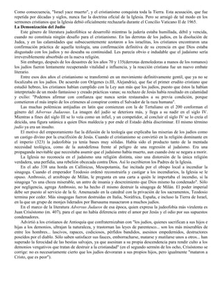 Como consecuencia, "Israel yace muerto", y el cristianismo conquista toda la Tierra. Esta acusación, que fue
repetida por décadas y siglos, nunca fue la doctrina oficial de la Iglesia. Pero se arraigó de tal modo en los
sermones cristianos que la Iglesia debió oficialmente rechazarla durante el Concilio Vaticano II de 1965.
La Demonización del Judío
    Este género de literatura judeofóbica se desarrolló mientras la judería estaba humillada, débil y vencida,
cuando no constituía ningún desafío para el cristianismo. En las derrotas de los judíos, en la disolución de
Judea, y en las calamidades que subsecuentemente azotaron a los israelitas, los cristianos encontraron una
confirmación práctica de aquella teología, una confirmación definitiva de su creencia en que Dios estaba
disgustado con los judíos y no deseaba su continuidad. Les parecía obvio e indudable que el judaísmo sería
irreversiblemente absorbido en la nueva religión.
    Sin embargo, después de los desastres de los años 70 y 135(derrotas demoledoras a manos de los romanos)
los judíos fueron lentamente recuperando vitalidad e influencia, y la reacción cristiana fue un nuevo embate
literario.
    Entre esos dos años el cristianismo se transformó en un movimiento definitivamente gentil, que ya no se
focalizaba en los judíos. De acuerdo con Orígenes (s.III, Alejandría), que fue el primer erudito cristiano que
estudió hebreo, los cristianos habían cumplido con la Ley aun más que los judíos, puesto que éstos la habían
interpretado de un modo fantasioso y creado prácticas vanas; su rechazo de Jesús había resultado en calamidad
y exilio: "Podemos afirmar con confianza que nunca serán restaurados a su previa condición, porque
cometieron el más impío de los crímenes al conspirar contra el Salvador de la raza humana".
    Las muchas polémicas antijudías en latín que comienzan con la de Tertuliano en el 200 conforman el
género del Adversus Judaeous. La imagen del judío se deteriora más, y llega a su nadir en el siglo IV.
Mientras a fines del siglo III se lo veía como un infiel, y un competidor, al concluir el siglo IV se lo creía el
deicida, una figura satánica a quien Dios maldecía y por ende el Estado debía discriminar. El mismo término
judío ya era un insulto.
    El motivo del empeoramiento fue la difusión de la teología que explicaba las miserias de los judíos como
un castigo divino por la crucifixión de Jesús. Cuando el cristianismo se convirtió en la religión dominante en
el imperio (323) la judeofobia ya tenía bases muy sólidas. Había sido el producto tanto de la mentada
necesidad teológica, como de la autodefensa frente al peligro de una regresión al judaísmo. Era una
propaganda inevitable que necesitaba asumir que el judaísmo había muerto, aun cuando éste se negara a morir.
    La Iglesia no reconocía en el judaísmo una religión distinta, sino una distorsión de la única religión
verdadera, una perfidia, una rebelión obcecada contra Dios. Así lo escribieron los Padres de la Iglesia.
    En el año 338 una horda en Callinicus, Mesopotamia, fue incitada por el obispo local a incendiar la
sinagoga. Cuando el emperador Teodosio ordenó reconstruirla y castigar a los incendiarios, la Iglesia se le
opuso. Ambrosio, el arzobispo de Milán, le pregunta en una carta a quién le importaba el incendio, si la
sinagoga "es una choza miserable, un antro de insania y descreimiento que Dios mismo ha condenado". Sólo
por negligencia, agrega Ambrosio, no ha hecho él mismo destruir la sinagoga de Milán. El poder imperial
debe ser puesto al servicio de la fe. Amenazado en la catedral con la privación de los sacramentos, Teodosio
termina por ceder. Más sinagogas fueron destruidas en Italia, Noráfrica, España, e incluso la Tierra de Israel,
en la que un grupo de monjes liderados por Barsauma masacraron a muchos judíos.
    En el marco de la literatura Adversus Judaeos de esa época, quien expresa la judeofobia más virulenta es
Juan Crisóstomo (m. 407), para el que no había diferencia entre el amor por Jesús y el odio por sus supuestos
condenadores.
    Advirtió a los cristianos de Antioquía que confraternizaban con "los judíos, quienes sacrifican a sus hijos e
hijas a los demonios, ultrajan la naturaleza, y trastornan las leyes de parentesco... son los más miserables de
entre los hombres... lascivos, rapaces, codiciosos, pérfidos bandidos, asesinos empedernidos, destructores
poseídos por el diablo. Sólo saben satisfacer sus fauces, emborracharse, matarse y mutilarse unos a otros... han
superado la ferocidad de las bestias salvajes, ya que asesinan a su propia descendencia para rendir culto a los
demonios vengativos que tratan de destruir a la cristiandad" (en el segundo sermón de los ocho, Crisóstomo se
corrige: no es necesariamente cierto que los judíos devoraran a sus propios hijos, pero igualmente "mataron a
Cristo, que es peor").
 