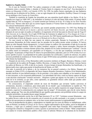 Inglaterra, España, Italia
     En el caso de Norwich (1148) "los judíos compraron al niño mártir William antes de la Pascua y lo
torturaron como a nuestro Señor, y durante el Viernes Santo lo colgaron en una Cruz". Esa descripción se
reitera en Gloucester (1168) y en Lincoln (1255). En 1290, los judíos fueron expulsados de una Inglaterra
enrarecida por la difusión de los libelos, y aun un siglo después de la expulsión, Geoffrey Chaucer lo recoge
en sus prólogos a los Cuentos de Canterbury.
     También la expulsión de España fue precedida por una atmósfera hostil debida a los libelos. El de La
Guardia tuvo lugar en 1490-1491, y de inmediato se instituyó el culto del Santo Niño mártir. El primer libelo
español data de 1182 en Saragosa, y el asunto terminó por incluirse en la ley. El Código de las Siete Partidas
(1263) reza: "Hemos oido decir que en ciertos lugares durante el Viernes Santo los judíos secuestran niños y
los colocan burlonamente sobre la cruz".
     Detalles fueron agregándose a la historia, que asumió grandes proporciones. En 1583 Fray Rodrigo de
Yepes escribió la Historia de la muerte y glorioso martirio del Santo Inocente, que llaman de La Guardia
(después de casi un siglo sin judíos en España) y el argumento sirvió de base para la obra de Lope de Vega El
Niño Inocente de La Guardia. En el siglo XVIII José de Canizares lo adaptó en La Viva Imagen de Cristo y
Gustavo Adolfo Bécquer (1830-1870) en La rosa de pasión. En 1943 fueron republicados por Manuel Romero
de Castilla bajo el título de Singular suceso en el Reinado de los Reyes Católicos.
     Un caso crucial en Italia fue una especie de crónica anunciada. Durante la Cuaresma de 1475, el
franciscano Bernardino da Feltre anunció que los pecados de los judíos pronto serían revelados. El Jueves
Santo un niño llamado Simón desapareció, y al poco tiempo su cadáver fue encontrado al lado de la casa del
jefe de la comunidad israelita. Todos los judíos, hombres, mujeres y niños, fueron arrestados. Diecisiete de
ellos fueron sometidos a torturas durante quince días, después de los cuales terminaron por "confesar". Uno de
los judíos murió en tormentos, seis quemados en la hoguera, y a los dos que aceptaron convertirse se los
estranguló. Al principio el Papa Sixto IV detuvo los procedimientos judiciales, pero en 1478 su bula Facit nos
pietas aprobó el juicio. La propiedad de los judíos ejecutados fue confiscada y a partir de entonces, los judíos
tuvieron prohibida la residencia en Trento (hasta el siglo XVIII tenían aun prohibido el paso por la ciudad). El
niño Simón fue beatificado.
     Después de este éxito, el fray Bernardino urdió escenarios similares en Reggio, Bassano y Mantua, e instó
a la expulsión de los judíos de Peruggia, Gubbio, Ravenna, y Campo San Pietro. Sus últimas víctimas fueron
los judíos de Brescia, en 1494, el año de su muerte. Al poco tiempo el propio Bernardino fue beatificado, y la
Iglesia tardó cinco siglos para anular la beatificación de Simón, en 1965.
Con todo, la posición de la Iglesia y de los monarcas fue en general contraria a los libelos. Después del
mentado en Fulda (1235), el emperador del Sacro Imperio Romano Germánico, Federico II de Hohenstaufen,
decidió clarificar el caso definitivamente a fin de proceder: si los judíos eran culpables se los mataría a todos;
si eran inocentes, se los exoneraría públicamente. Las autoridades del clero, como no fueron capaces de llegar
a una decisión concluyente "creemos necesario... dirigirnos a gente que alguna vez fue judía y se convirtió al
culto de la fe cristiana; ya que ellos, como oponentes, no guardarán silencio sobre nada que puedan saber
sobre este asunto entre los judíos".
     En consecuencia, el emperador solicitó de reyes de Occidente que enviaran "judíos conversos al
cristianismo, decentes y estudiosos, para tomar parte de un sínodo", que eventualmente se expidió así: "No
puede hallarse, en el Antiguo ni en el Nuevo Testamento, que los judíos requieren de sangre humana. Por el
contrario, esquivan la contaminación con cualquier tipo de sangre". El documento, que cita de varias fuentes
judías, agrega que "hay una alta probabilidad de que aquéllos para quienes está prohibida incluso la sangre de
animales permitidos, no pueden desear sangre humana".
     Otro pronunciamiento escrito fue el del Papa Inocencio IV en 1247: "cristianos acusan falsamente... que
los judíos llevan a cabo un rito de comunión con el corazón de un niño asesinado; y en cuanto se encuentra el
cadáver de una persona en cualquier sitio, se les hace recaer maliciosamente la responsabilidad".
     Pero la desaprobación de papas y emperadores no impidió que los casos de libelos se multiplicaran, sobre
todo en Polonia, en donde el Consejo de las Tierras, órgano representativo de los judíos, envió un delegado al
Vaticano, y logró que el cardenal Lorenzo Ganganelli (más tarde Papa Clemente XIV) emprendiera otra
investigación exhaustiva. Ganganelli se sumó a quienes se pronunciaron contra el libelo: "Debe comprenderse
con cuánta fe viviente deberíamos pedirle a Dios como el salmista 'líbrame de la calumnia de los hombres'.
 